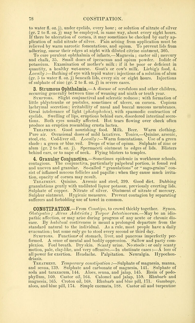 to water fl. oz. j), under eyelids, every hour; or solution of nitrate of silver (gr. 2 to fl. oz. j) may be employed, in same way, about every eight hours. If there be ulceration of cornea, it may sometimes be checked by early ap- plication of solid nitrate of silver. Pain arising from application must be relieved by warm narcotic fomentations, and opium. To prevent lids from adhering, smear their edges at night with diluted citrine ointment, 305. To cure purulent ophthalmia of infants,—Magnesia ; castor oil; mercui'y and chalk, 35. Small doses of ipecacuan and opium powder. Iodide of potassium. Examination of mother's milk : if it be poor or deficient in quantity, a healthy wet-nurse. Goat's or cow's milk. Liebig's food, 4. Locally :—Bathing of eye with tepid water: injections of a solution of alum (gr. 5 to water fl. oz. j) beneath lids, every six or eight hours. Injections of sulphate of zinc (gr. 2 to fl. oz. j') in severe cases. 3. Strumous Ophthalmia.—A disease of scrofulous and other children, occurring generally between time of weaning and ninth or tenth year. Symptoms. Slight conjunctival and sclerotic redness; with formation of little phlyctenulaj or pustules, sometimes of ulcers, on cornea. Copious lachrymal secretion; irritability of nasal and buccal mucous membranes. Great intolerance of light {photophobia), with spasmodic contraction of eyelids. Swelling of lips, eruptions behind ears, disordered intestinal secre- tions. Both eyes usually affected. Hot tears flowing over cheek often produce an eruption resembling crusta lactea. Treatment. Good nourishing food. Milk. Beer. Warm clothing. Pure air. Occasional doses of mild laxatives. Tonics,—Quinine, arsenic, steel, etc. Cod-liver oil. Locally :—Warm fomentations. Use of a green shade : a green or blue veil. Drops of wine of opium. Sulphate of zinc or alum (gr. 2 to fl. oz. j). Spermaceti ointment to edges of lids. Blisters behind ears, or to nape of neck. Flying blisters to temples. 4. Granular Conjunctiva.—Sometimes epidemic in workhouse schools, contagious. The conjunctiva, particularly palpebral portion, is found red and uneven and granular. So-called  granulations or 'sago-grains con- sist of inflamed mucous follicles and papillae : when they cause much irrita- tion, opacity of cornea may i-esult. Treatment. Quinine. Arsenic and steel, 399. Good diet. Dabbing granulations gently with undiluted liquor potassse, previously everting lids. Sulphate of copper. Nitrate of silver. Ointment of nitrate of mercury. Sulphur ointment. Hygienic measures. Prevent contagion by separating sufferers and forbidding use of towel in common. CONSTIPATION.—From Constipo, to crowd thickly together. Synon. Ohstipatio; Alvus Adstricta; Torpor Intestinorum.—Maybe an idio- pathic affection, or may arise during progress of any acute or chronic dis- ease. By habitual costiveness is meant a prolonged departure from the standard natural to the individual. As a rule, most people have a daily evacuation; but some only go to stool every second or third day. Symptoms. Functions' of stomach, liver, and pancreas imperfectly per- formed. A sense of mental and bodily oppression. Sallow and pasty com- plexion. Foul breath. Dry skin. Scanty urine. No stools : or only scanty motion, pale, clay-like, and very offensive.—In obstinate cases:—A loss of all power for exertion. Headache. Palpitation. Neuralgia. Hypochon- driasis. Treatment. Temporary constipation :—Sulphate of magnesia, manna, and senna, 139. Sulphate and carbonate of magnesia, 141. Sulphate of soda and taraxacum, 144. Aloes, senna, and jalap, 145. Resin of podo- phyllum, 160. Castor oil, 164. Calomel and jalap, 159. Rhubarb and magnesia, 165. Croton oil, 168. Rhubarb and blue pilj, 171. Gamboge, aloes, and blue pill, 174. Simple enemata, 188. Castor oil and turpentine