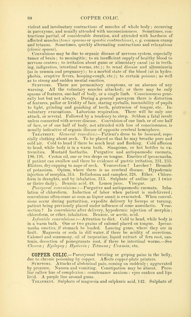 violent and involuntary contractions of muscles of whole body ; occurring in paroxysms, and usually attended with unconsciousness. Sometimes, con- tractions partial, of considerable duration, and attended with hardness of affected muscles [tonic spasms or spastic contractions), e. g. common cramp and tetanus. Sometimes, quickly alternating contractions and relaxations [clonic spasm). Convulsions may be due to organic disease of nervous system, especially tumor of brain ; to meningitis ; to an insufficient supply of healthy blood to nervous centres; to irritation about gums or alimentary canal (as in teeth- ing, indigestion, intestinal worms, etc.); to renal disease and albuminuria (as in uraemia and pregnancy); to a morbid state of the blood (as in hydro- phobia, eruptive fevers, hooping-cough, etc.); to certain poisons; as well as to strong and sudden mental emotion. Symptoms. There are premonitory symptoms, or an absence of any warning. All the voluntary muscles attacked; or there may be only spasms of features, one-half of body, or a single limb. Consciousness gene- rally lost but not always. During a general paroxysm there is distortion of features, pallor or lividity of face, staring eyeballs, insensibility of pupils to light, grinding and gnashing of teeth, protrusion of tongue, etc. In- voluntary evacuations. Laborious respiration. There will be only one attack, or several. Followed by a tendency to sle-ep. Seldom a fatal result unless connected with severe disease. Convulsion of one limb, or of one half of face, or of one half of body, not attended with loss of consciousness, is usually indicative of organic disease of opposite cerebral hemisphere. Treatment. General remedies:—Patient's dress to be loosened, espe- cially clothing about neck. To be placed so that he may breathe pure and cold air. Cold to head if there be much heat and flushing. Cold affusion to head, while body is in a warm bath. Sinapisms, or hot bottles to ex- tremities. Mustard footbaths. Purgative and antispasmodic enemata, 190,191. Croton oil, one or two drops on tongue. Emetics of ipecacuanha, if patient can swallow and there be evidence of gastric irritation, 231, 233. Blisters, dry cupping to nape of neck. Venesection ? Leeches ? Bromide of potassium. Opium, where there is no cerebral disease. Hypodermic injection of morphia, 314. Belladonna and camphor, 326. Ether. Chloro- form in draughts, and by inhalation, 313. Sulphate of aniline (gr. 1 twice or thrice daily). Benzoic acid, 49. Lemon juice. Yinegar. Puerperal convulsions :—Purgative and antispasmodic enemata. Inha- lation of chloroform. Induction of labor when patient is undelivered; convulsions often cease as soon as liquor amnii is evacuated. When convul- sions occur during parturition, expedite delivery by forceps or turnuig, patient being previously placed under influence of some anaesthetic. Vene- section ? In convulsions after delivery, hypodermic injection of morphia; chloroform, or ether, inhalation. Benzoic, or acetic, acid. Infantile convulsions:—Attention to diet. Cold to head, while body is in a warm bath. One or two grains of calomel placed on tongue. Ipecac- uanha emetics, if stomach be loaded. Lancing gums, where they are in fault. Magnesia or soda in dill water, if there be acidity of secretions. Calomel and scammony, oil of turpentine, liquid extract of fern root, san- tonin, decoction of pomegranate root, if there be intestinal worms.—See Chorea.; Epilepsy; Hysteria; Tetanus; Urcemico, etc. COPPER COLIC.—Paroxysmal twisting or griping pains in the belly, due to chronic poisoning by copper. Affects copper-plate printers. Symptoms. Attacks of abdominal pain, coming on suddenly ; aggravated by pressure. Nausea and vomiting. Constipation may be absent. Pecu- liar sallow hue of complexion : countenance anxious : eyes sunken and lips livid. A purple line around gums. Treatment. Sulphate of magnesia and sulphuric acid, 142. Sulphate of