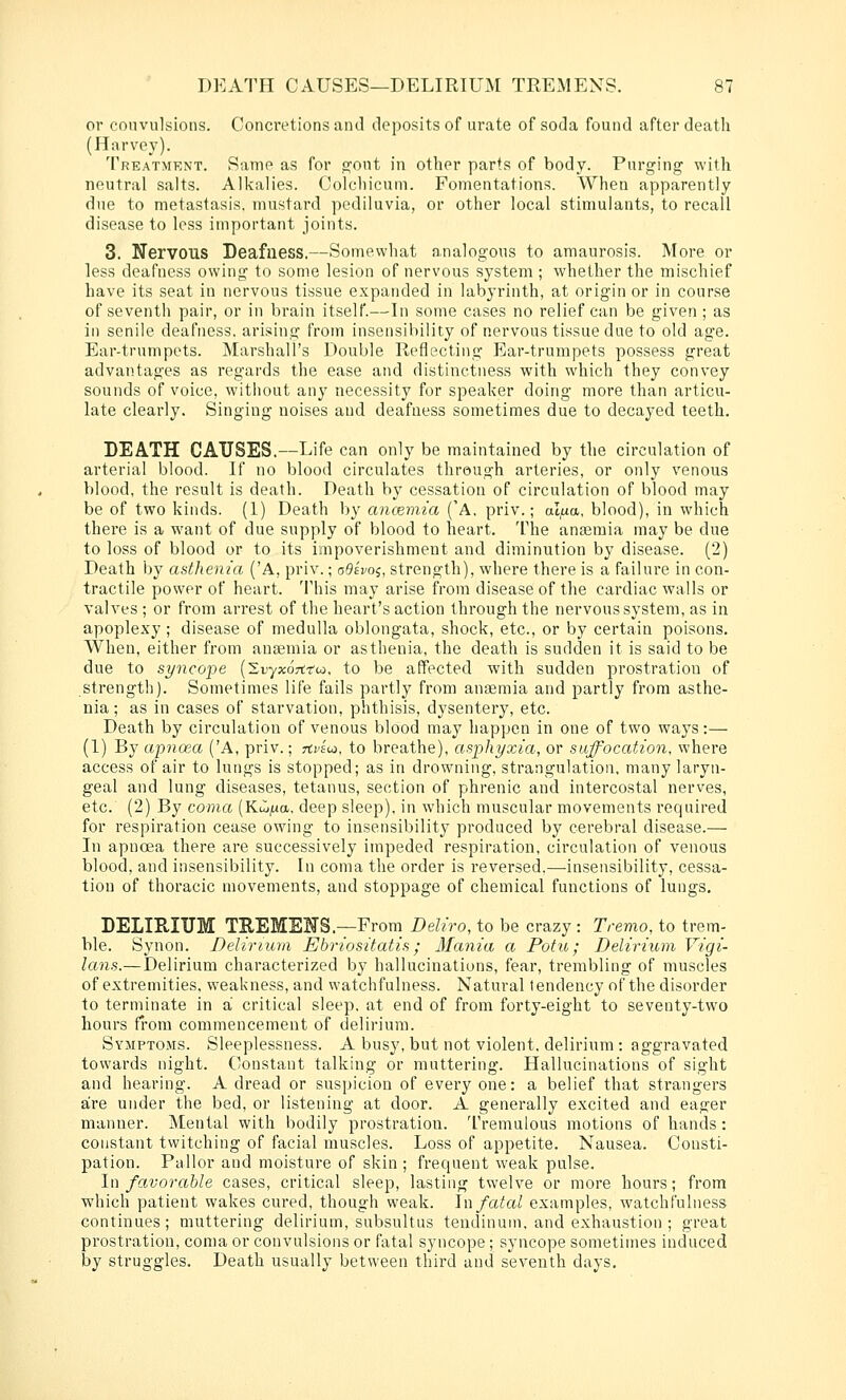 or convulsions. Concretions and deposits of urate of soda found after death (Harvey). Treatmknt. Same as for o;ont in other parts of body. Purging with neutral salts. Alkalies. Colcliicum. Fomentations. When apparently due to metastasis, mustard pediluvia, or other local stimulants, to recall disease to less important joints. 3. Nervous Deafness.—Somewhat analogous to amaurosis. More or less deafness owing to some lesion of nervous system ; whether the mischief have its seat in nervous tissue expanded in labyrinth, at origin or in course of seventh pair, or in brain itself.—In some cases no relief can be given; as in senile deafness, arising from insensibility of nervous tissue due to old age. Ear-trumpets. Marshall's Double Reflecting Ear-trumpets possess great advantages as regards the ease and distinctness with which they convey sounds of voice, witliout any necessity for speaker doing more than articu- late clearly. Singing noises and deafness sometimes due to decayed teeth. DEATH CAUSES.—Life can only be maintained by the circulation of arterial blood. If no blood circulates through arteries, or only venous blood, the result is death. Death by cessation of circulation of blood may be of two kinds. (1) Death by anannia ('A, priv.; al^a, blood), in which there is a want of due supply of blood to heart. The anaemia may be due to loss of blood or to its impoverishment and diminution by disease. (2) Death by asthenia ('A, priv.; oQivoi, strength), where there is a failure in con- tractile power of heart. This may arise from disease of the cardiac walls or valves ; or from ari'est of the heart's action through the nervous system, as in apoplexy; disease of medulla oblongata, shock, etc., or by certain poisons. When, either from anaemia or asthenia, the death is sudden it is said to be due to st/ncope (Sfyxortrw. to be affected with sudden prostration of strength). Sometimes life fails partly from anaemia and partly from asthe- nia ; as in cases of starvation, phthisis, dysentery, etc. Death by circulation of venous blood may happen in one of two ways:— (1) By apnoea ('A, priv.; rti'sw, to breathe), asphyxia, or suffocation, where access of air to lungs is stopped; as in drowning, strangulation, many laryn- geal and lung diseases, tetanus, section of phrenic and intercostal nerves, etc. (2) By coma (KiL^a, deep sleep), in which muscular movements required for respiration cease owing to insensibility produced by cerebral disease.— In apnoea there are successively impeded respiration, circulation of venous blood, and insensibility. In coma the order is reversed.—-insensibility, cessa- tion of thoracic movements, and stoppage of chemical functions of lungs, DELIRIUM TEEMENS.—From Deliro, to be crazy : Tremo, to trem- ble. Synon. Delirium Ebriositatis; Mania a Potu; Delirium Vigi- lans.—Delirium characterized by hallucinations, fear, trembling of muscles of extremities, weakness, and watchfulness. Natural tendency of the disorder to terminate in a critical sleep, at end of from forty-eight to seventy-two hours from commencement of delirium. Symptoms. Sleeplessness. A busy, but not violent, delirium: aggravated towards night. Constant talking or muttering. Hallucinations of sight and hearing. A dread or suspicion of every one: a belief that strangers are under the bed, or listening at door. A generally excited and eager manner. Mental with bodily prostration. Tremulous motions of hands: constant twitching of facial muscles. Loss of appetite. Nausea. Consti- pation. Pallor and moisture of skin ; frequent weak pulse. In fo.vorahle cases, critical sleep, lasting twelve or more hours; from which patient wakes cured, though weak. \\\ fatal examples, watchfulness continues; muttering delirium, subsultus tendinuni, and exhaustion ; great prostration, coma or convulsions or fatal syncope ; syncope sometimes induced by struggles. Death usually between third and seventh days.