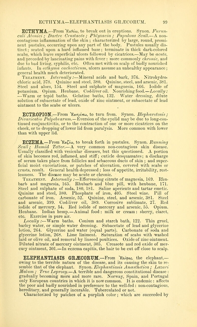 ECTHYMA.—From 'ExOvut, to break out in eruptions. Synon. Furun- culi Atonici ; Dartre Crastac6e ; Phlyzacia ; Papulous Scall.—Anon- contagious inflammation of the skin ; characterized by large, round, promi- nent pustules, occurring upon any part of the body. Pustules usually dis- tinct ; seated upon a hard inflamed base; terminate in thick dark-colored scabs, which leave superficial ulcers followed by cicatrices.—May be acute, and preceded by lancinating pains with fever : more commonly chronic, and due to bad living, syphilis, etc. Often met with on scalp of badly nourished infants. In ecthyma cachecticum, ulcers assume an unhealthy appearance ; general health much deteriorated. Treatment. Internally:—Mineral acids and bark, 376. Nitrohydro- chloric acid, 378. Quinine and steel, 380. Quinine, steel, and arsenic, 381. Steel and aloes, 154. Steel and sulphate of magnesia, 166. Iodide of potassium. Opium. Henbane. Cod-liver oil. Nourishing food.—Locally: —Warm or tepid baths. Gelatine baths, 132. Water dressing, dilute solution of subacetate of lead, oxide of zinc ointment, or subacetate of lead ointment to the scabs or ulcers. ECTROPION.—From 'Exfpsrtco, to turn from. Synon. Blepharotosts ; Divaricatio Palpebrarum.—Eversion of the eyelid may be due to long-con- tinued conjunctivitis, or to the contraction of one or more cicatrices on the cheek, or to dropping of lower lid from paralysis. More common with lower than with upper lid. ECZEMA.—From 'Ex^fw, to break forth in pustules. Synon. Running Scall; Humid Tetter.—A very common non-contagious skin disease. Usually classified with vesicular diseases, but this questioned. A portion of skin becomes red, inflamed, and stiff; cuticle desquamates; a discharge of serum takes place from follicles and sebaceous ducts of skin ; and supei'- ficial moist excoriations, or patches of ulceration, covered with scabs or crusts, result. General health depressed : loss of appetite, irritability, rest- lessness. The disease may be acute or chronic. ■ Treatment. Internally :—Efl'ervescing citrate of magnesia, 169. Rhu- barb and magnesia, 165. Rhubarb and blue pill, with henbane, 171. Steel and sulphate of soda, 180, 181. Saline aperients and tartar emetic. Quinine and steel, 380. Phosphate of iron, 405. Steel wine. Pill of carbonate of iron. Arsenic, 52. Quinine, steel, and arsenic, 381. Steel and arsenic, 399. Cod-liver oil, 389. Corrosive sublimate, 27. Red iodide of mercury, 54. Red iodide of mercury and arsenic, 55. Opium. Henbane. Indian hemp.—Animal food : milk or cream: sherry, claret, etc. Exercise in pure air. Locally :—Warm baths. Conium and starch bath, 122. Thin gruel, barley water, or simple water dressing. Subacetate of lead and glycerine lotion, 264. Glycerine and water (equal parts). Carbonate of soda and glycerine lotion, 268. Lime liniment. Saturation of scabs with washed lard or olive oil, and removal by linseed poultices. Oxide of zinc ointment. Diluted nitrate of mercury ointment, 305. Creasote and red oxide of mer- cury ointment, 301.—In eczema capitis, the hair to be cut off close to scalp. ELEPHANTIASIS GR^CORTJM.—From 'E^£>aj, the elephant,— owing to the terrible nature of the disease, and its causing the skin to re- semble that of the elephant. Synon. Elephantiasis Ancesthetica ; Lazari Malum ; True Leprosy.—A terrible and dangerous constitutional disease : gradually becoming more and more rare. Norway, Spain, and Portugal only European countries in which it is now common. It is endemic : affects the poor and badly nourished in preference to the well-fed: non-contagious, hereditary, and generally incurable. Tuberculated or not. Characterized by patches of a purplish color; which are succeeded by