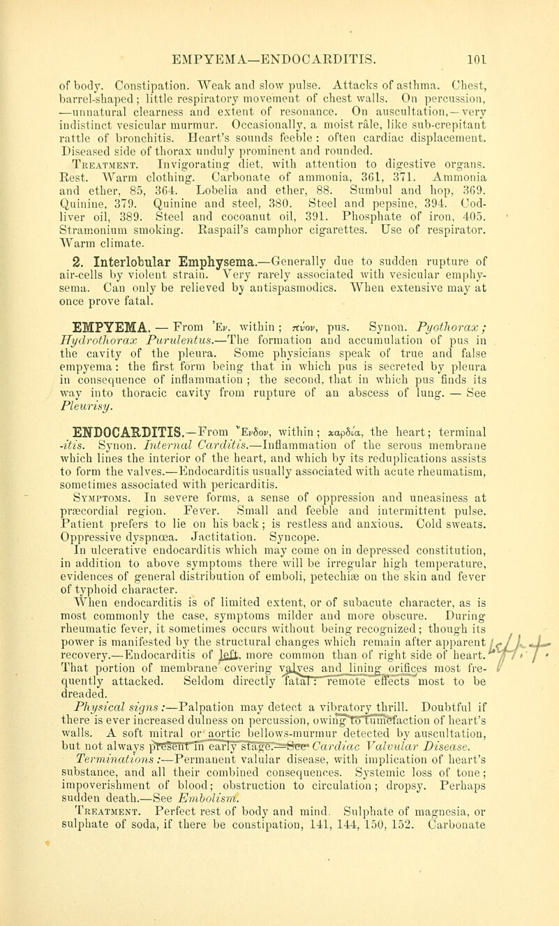 of body. Constipation. Weak and slow pulse. Attacks of asthma. Chest, barrel-shaped; little respiratory movement of chest walls. On percussion, —unnatural clearness and extent of resonance. On auscultation, —very indistinct vesicular murmur. Occasionally, a moist rale, like sub-crepitant rattle of bronchitis. Heart's sounds feeble : often cardiac displacement. Diseased side of thorax unduly prominent and rounded. Treatment. Invigorating diet, with attention to digestive organs. Rest. AVarm clothing. Carbonate of ammonia, 361, 371. Ammonia and ether, 8.5, 364. Lobelia and ether, 88. Sumbul and hop, 369. Quinine, 379. Quinine and steel, 380. Steel and pepsine, 394. Cod- liver oil, 389. Steel and cocoanut oil, 391. Phosphate of iron, 405. Stramonium smoking. Raspail's camphor cigarettes. Use of respirator. Warm climate. 2. Interlobular Emphysema.—Generally due to sudden rupture of air-cells by violent strain. Very rarely associated with vesicular emphy- sema. Can only be relieved by antispasmodics. When extensive may at once prove fatal. EMPYEMA. — From 'Ev. within; rtvov, pus. Synon. Pyothorax; Hydrothorax Purulentus.—The formation and accumulation of pus in the cavity of the pleura. Some physicians speak of true and false empyema: the first form being that in which pus is secreted by pleura in consequence of inflammation ; the second, that in which pus finds its w^ay into thoracic cavity from rupture of an abscess of lung. — See Pleui'isy. ENDOCAEDITIS.—From 'Ev8ov, within ; xap^M, the heart; terminal -itis. Synon. Internal Carditis.—Inflammation of the serous membrane which lines the interior of the heart, and which by its reduplications assists to form the valves.—Endocarditis usually associated with acute rheumatism, sometimes associated with pericarditis. Symptoms. In severe forms, a sense of oppression and uneasiness at pragcordial region. Fever. Small and feeble and intermittent pulse. Patient prefers to lie on his back; is restless and anxious. Cold sweats. Oppressive dyspnoea. Jactitation. Syncope. In ulcerative endocarditis which may come on in depressed constitution, in addition to above symptoms there will be irregular high temperature, evidences of general distribution of emboli, petechise on the skin and fever of typhoid character. When endocarditis is of limited extent, or of subacute character, as is most commonly the case, symptoms milder and more obscure. During rheumatic fever, it sometimes occurs without being recognized; though its power is manifested by the structural changes which remain after apparent/-./A,, *X». recovery.—Endocarditis of Jeft. more common than of right side of heart. ^7 »' / ♦ That portion of membrane'covering valves and lining orifices most fre- / portion of membrane covermg _^^ ^ ^ quently attacked. Seldom directly 'FataTTTmnote efifects^most to be dreaded. Physical signs:—Palpation may detect a vibratory thrill. Doubtful if there is ever increased dulness on percussion, owiiigt^Tumtfaction of heart's walls. A soft mitral or aortic bellows-murmur detected by auscultation, but not always pTE^elTt'TirearIysTageT^=^SFe» Cardiac Valvular Disease. Terminations:—Permanent valular disease, with implication of heart's substance, and all their combined consequences. Systemic loss of tone; impoverishment of blood; obstruction to circulation; dropsy. Perhaps sudden death.—See Embolism. Treatment. Perfect rest of body and mind. Sulphate of magnesia, or sulphate of soda, if there be constipation, 141, 144, 150, 152. Carbonate