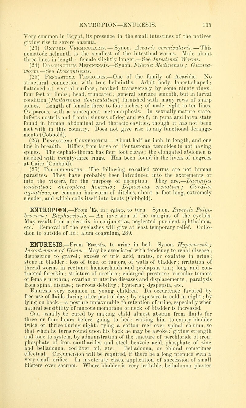 Yery common in Eo-ypt, its presence in the small intestines of the natives giving rise to severe antemia. (23) OxYURis Vermicularis. — Synon. Ascaris vermicularis. — This nematode helminth is the smallest of the intestinal worms. Male about three lines in length : female slightly longer.—See Intestinal Worms. (24) Dracunculus Medinensis.—Synon. Filaria Medinensis ; Guinea- worm.—See Dracontiasis. (25) Pentastoma T^nioides.—One of the family of Acaricte. No structural connection with true helminths. Adult body, lancet-shaped; flattened at ventral surface; marked transversely by some ninety rings; four feet or limbs; head, truncated ; general surface smooth, but in larval condition [Pentastoma denticulatum) furnished with many rows of sharp spines. Length of female three to four inches ; of male, eight to ten lines. Oviparous, with a subsequent metamorphosis. In sexually-mature slate, infests nostrils and frontal sinuses of dog and wolf; in pupa and larva state found in human abdominal and thoracic cavities, though it has not been met with in this country. Does not give rise to any functional derange- ments (Cobbold). (26) Pentastoma Constrictum.—About half an inch in length, and one line in breadth. Differs from larva of Pentastoma tsenioides in not having spines. The cephalo-thorax has four foot claws : the elongated abdomen is marked with twenty-three rings. Has been found in the livers of negroes at Cairo (Cobbold). (27) PsEUDELMiNTHS.—The following so-called worms are not human parasites-. They have probably been introduced into the excrements or into the viscera for the purpose of deception. They are,—Dactylius ac'uleatus; Spiroptera hominis; Diplosoma crena,tum; Gordiios aquaticus, or common hairworm of ditches, about a foot long, extremely slender, and which coils itself into knots (Cobbold). EITTEOPIftN.—From 'Ev, in ; irpirtco, to turn. Synon. Inversio Palpe- brarum ; Blepharelosis. — An inversion of the margins of the eyelids. May result from a cicatrix in conjunctiva, neglected purulent ophthalmia, etc. Removal of the eyelashes will give at least temporary relief. Collo- dion to outside of lid : alum coagulum, 289. ENURESIS.—From 'Ei/oupsu, to urine in bed. Synon. Hyperuresis; Incontinence of Urine.—May be associated with tendency to renal disease ; disposition to gravel; excess of uric acid, urates, or oxalates in urine; stone in bladder; loss of tone, or tumors, of walls of bladder ; irritation of thread worms in rectum ; haemorrhoids and prolapsus ani; long and con- tracted foreskin ; stricture of urethra; enlarged prostate ; vascular tumors of female urethra ; ovarian or uterine diseases and displacements ; paralysis from spinal disease ; nervous debility ; hysteria ; dyspepsia, etc. Enuresis very common in young children. Its occurrence favored by free use of fluids during after part of day ; by exposure to cold in night; by lying on back,—a posture unfavorable to retention of urine, especially when natural sensibility of mucous membrane of neck of bladder is increased. Can usually be cured by making child almost abstain from fluids for three or four hours before going to bed : waking him to empty bladder twice or thrice during night: tying a cotton reel over spinal column, so that when he turns round upon his back he may be awoke: giving strength and tone to system, by administration of the tincture of perchloride of iron, phosphate of iron, cantharides and steel, benzoic acid, phosphate of zinc and belladonna, cod-liver oil, etc. Belladonna, or chloral sometimes effectual. Circumcision will be required, if there be a long prepuce with a very small orifice. In inveterate cases, application of succession of small blisters over sacrum. Where bladder is very irritable, belladonna plaster