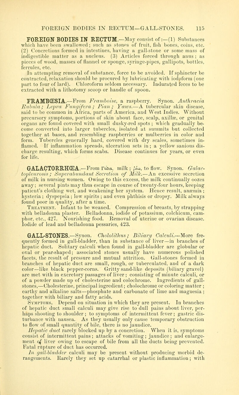 FOREIGN BODIES IN RECTUM.-May consist of :-(l) Substances ■wliich liave licen swallowed; such as stones of fruit, fish bones, coins, etc. (2) Concretions formed in intestines, having a gall-stone or some mass of indigestible matter as a nucleus. (3) Articles forced through anus ; as pieces of wood, masses of flannel or sponge, syringe-pipes, gallipots, bottles, ferrules, etc. In attempting removal of substance, force to be avoided. If sphincter be contracted, relaxation should be procured by lubricating with iodpform (one part to four of lard). Chloroform seldom necessary. Indurated feces to be extracted with a lithotomy scoop or handle of spoon. FRAMBCESIA.—From Framboise, a raspberry. Synon. Anthracia Euhula; Lepra Fung if era ; Pian ; Yatos.—A tubercular skin disease, said to be common in Africa, parts of America, and West Indies. Without precursory symptoms, portions of skin about face, scalp, axilte, or genital organs are found covered with small dusky-red spots ; which gradually be- come converted into larger tubercles, isolated at summits but collected together at bases, and I'esembling raspberries or mulberries in color and form. Tubercles generally hard, covered with dry scales, sometimes in- flamed. If inflammation spreads, ulceration sets in ; a yellow sanious dis- charge resulting, which forms scabs. Disease continues for years, or even for life. GALACTORRH(EA.—From ra?ia, milk ; [Jci, to flow. Synon. Galac- toplewrosis ; Superabundant Secretion of Milk.—An excessive secretion of milk in nursing women. Owing to this excess, the milk continually oozes away; several pints may thus escape in course of twenty-four hours, keeping patient's clothing wet, and weakening her system. Hence result, anaemia; hysteria; dyspepsia ; low spirits ; and even phthisis or dropsy. Milk always found poor in quality, after a time. Treatment. Infant to be weaned. Compression of breasts, by strapping with belladonna plaster. Belladonna, iodide of potassium, colchicum, cam- phor, etc., 427. Nourishing food. Removal of uterine or ovarian disease. Iodide of lead and belladonna pessaries, 423. GALL-STONES.—Synon. Chololitlius; Biliary Calculi.—More fre- quently formed in gall-bladder, than in substance of liver—in branches of hepatic duct. Solitary calculi when found in gall-bladder are globular or oval or pear-shaped; associated stones usually have numerous polished facets, the result of pressure and mutual attrition. Gall-stones formed in branches of hepatic duct are small, rough, or tuberculated. and of a dark color—like black pepper-corns. Gritty sand-like deposits (biliary gravel) are met with in excretoi'y passages of liver ; consisting of minute calculi, or of a powder made up of cholesterine and colochrome. Ingredients of gall- stones,—Cholesterine, principal ingredient; cholochrome or coloring matter ; earthy and alkaline salts—phosphate and carbonate of lime and magnesia ; together with biliary and fatty acids. Symptoms. Depend on situation in which they are present. In branches of hepatic duct small calculi may give rise to dull pains about liver, per- haps shooting to shoulder ; to symptoms of intermittent fever; gastric dis- turbance with nausea. As they usually only cause temporary obstruction to flow of small quantity of bile, there is no jaundice. Hepjatic duct rarely blocked up by a concretion. When it is, symptoms consist of intermittent pains ; attacks of vomiting ; jaundice ; and enlarge- ment 0^ liver owing to escape of bile from all the ducts being prevented. Fatal rupture of duct has occurred. In gall-bladder calculi may be present without producing morbid de- rangements. Rarely they set up catarrhal or plastic inflammation ; with