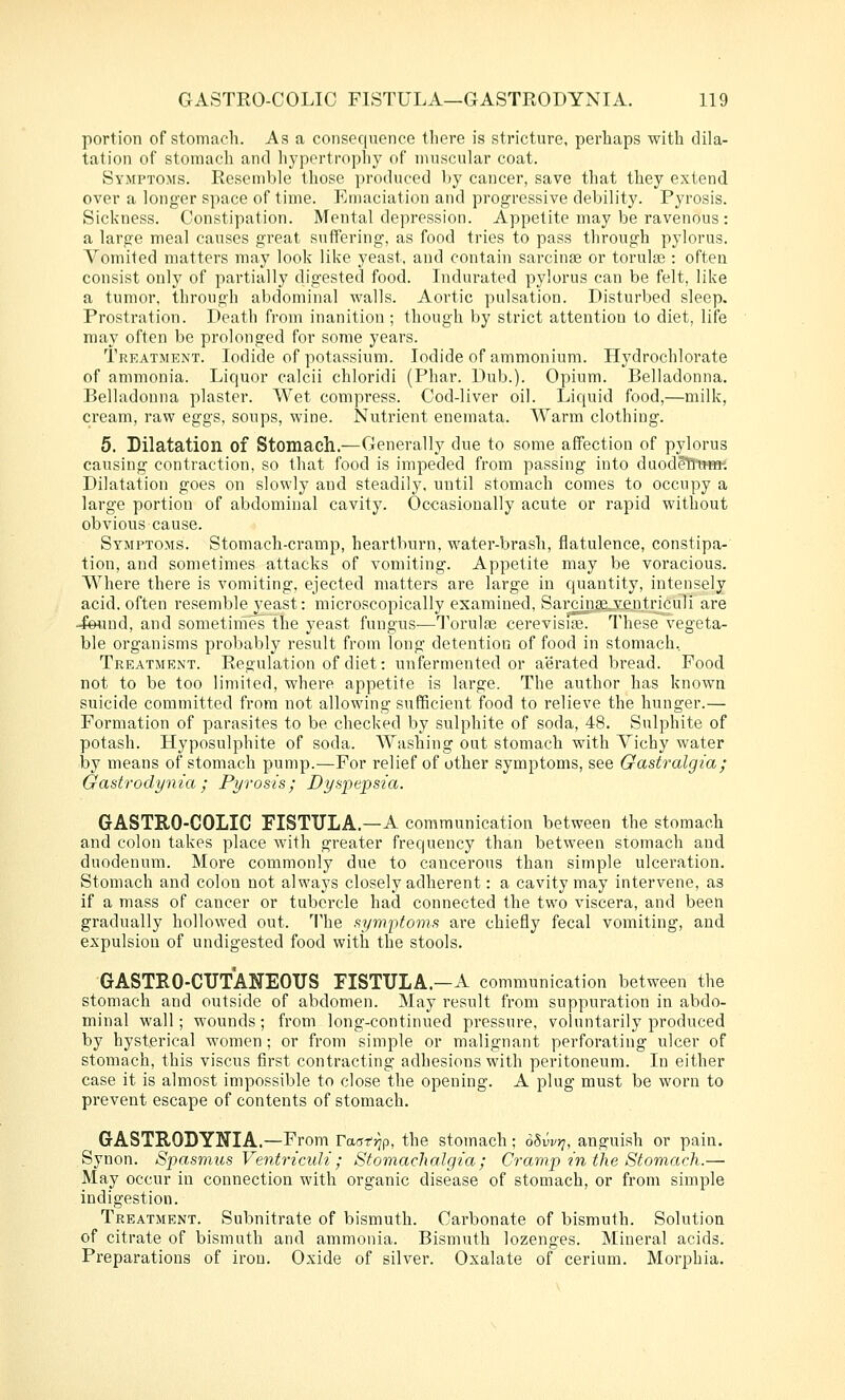 portion of stomach. As a consequence there is stricture, perhaps with dila- tation of stomach and hypertrophy of muscular coat. Symptoms. Resemble those produced by cancer, save that they extend over a longer space of time. Emaciation and progressive debility. Pyrosis. Sickness. Constipation. Mental depression. Appetite may be ravenous : a large meal causes great suffering, as food tries to pass through pylorus. Vomited matters may look like yeast, and contain sarcinse or torute : often consist only of partially digested food. Indurated pylorus can be felt, like a tumor, through abdominal walls. Aortic pulsation. Disturbed sleep. Prostration. Death from inanition ; though by strict attention to diet, life may often be prolonged for some years. Treatment. Iodide of potassium. Iodide of ammonium. Hydrochlorate of ammonia. Liquor calcii chloridi (Phar. Dub.). Opium. Belladonna. Belladonna plaster. Wet compress. Cod-liver oil. Liquid food,—milk, cream, raw eggs, soups, wine. Nutrient enemata. Warm clothing. 5. Dilatation of Stomach.—Generally due to some affection of pylorus causing contraction, so that food is impeded from passing into duod^tTmw. Dilatation goes on slowly and steadily, until stomach comes to occupy a large portion of abdominal cavity. Occasionally acute or rapid without obvious cause. Symptoms. Stomach-cramp, heartburn, water-brash, flatulence, constipa- tion, and sometimes attacks of vomiting. Appetite may be voracious. Where there is vomiting, ejected matters are large in quantity, intensely acid, often resemble yeast: microscopically examined, Sai'cinge.veutriculi are -foiuid, and sometinies the yeast fungus—Torulje cerevisite. These vegeta- ble organisms probably result from long detention of food in stomach. Treatment. Regulation of diet: unfermented or aerated bread. Food not to be too limited, where appetite is large. The author has known suicide committed from not allowing sufficient food to relieve the hunger.— Formation of parasites to be checked by sulphite of soda, 48. Sulphite of potash. Hyposulphite of soda. Washing out stomach with Yichy water by means of stomach pump.—For relief of other symptoms, see Gastralgia; Gastrodynia; Pyrosis; Dyspe^psia. GASTRO-COLIC FISTULA.—A communication between the stomach and colon takes place Avith greater frequency than between stomach and duodenum. More commonly due to cancerous than simple ulceration. Stomach and colon not always closely adherent: a cavity may intervene, as if a mass of cancer or tubercle had connected the two viscera, and been gradually hollowed out. The symptoms are chiefly fecal vomiting, and expulsion of undigested food with the stools. GASTRO-CUTANEOUS FISTULA—A communication between the stomach and outside of abdomen. May result from suppuration in abdo- minal wall; wounds; from long-continued pressure, voluntarily produced by hysterical women; or from simple or malignant perforating ulcer of stomach, this viscus first contracting adhesions with peritoneum. In either case it is almost impossible to close the opening. A plug must be worn to prevent escape of contents of stomach. GASTRODYNIA.—From raa-r'jjp, the stomach; oSw?;, anguish or pain. Synon. Spasmus Ventriculi; Stomachalgia; Cramp in the Stomach.— May occur in connection with organic disease of stomach, or from simple indigestion. Treatment. Subnitrate of bismuth. Carbonate of bismuth. Solution of citrate of bismuth and ammonia. Bismuth lozenges. Mineral acids. Preparations of iron. Oxide of silver. Oxalate of cerium. Morphia.