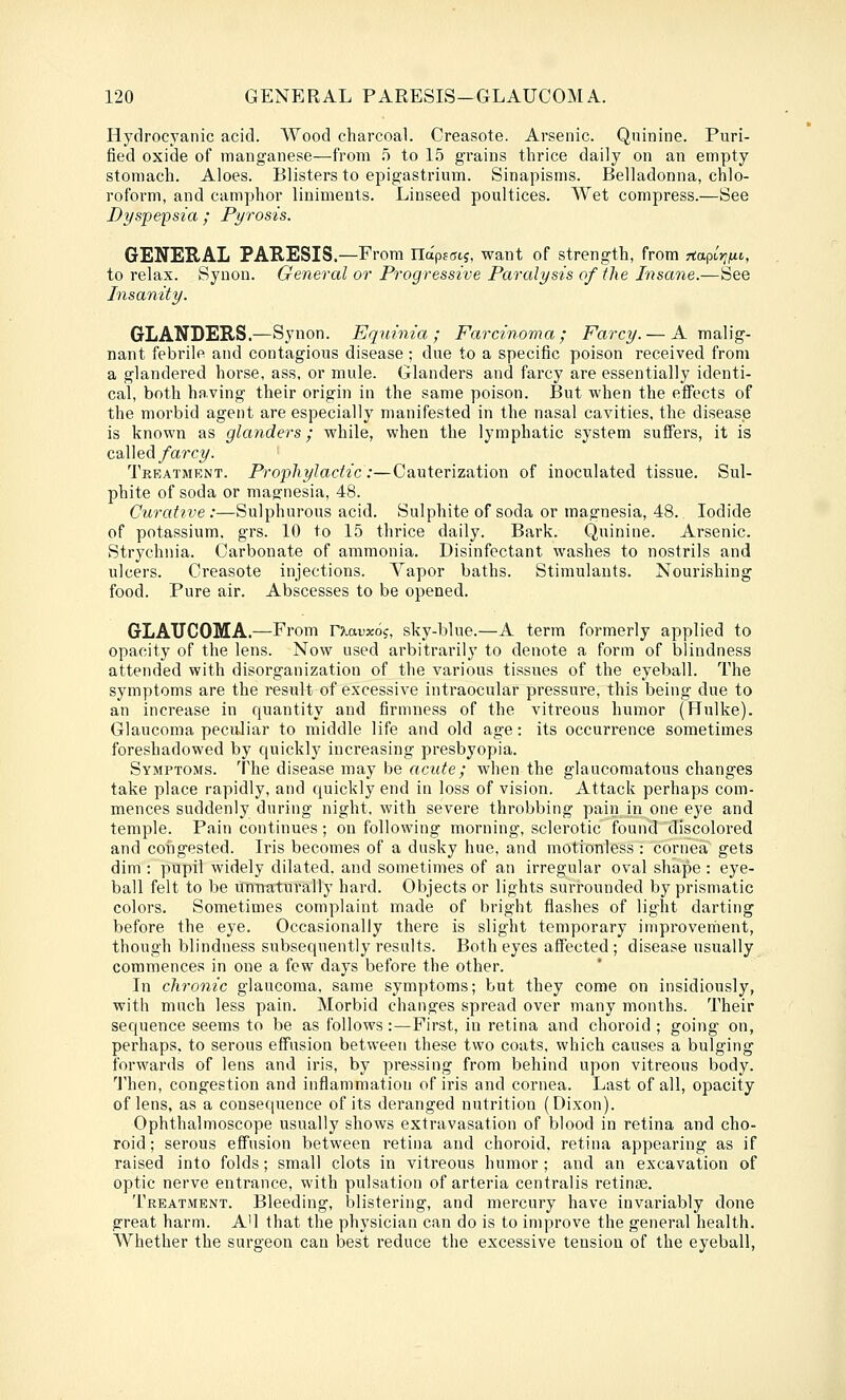 Hydrocyanic acid. Wood charcoal. Creasote. Arsenic. Quinine. Puri- fied oxide of manganese—from ,5 to 15 grains thrice daily on an empty stomach. Aloes. Blisters to epigastrium. Sinapisms. Belladonna, chlo- roform, and camphor liniments. Linseed poultices. Wet compress.—See Dyspepsia ; Pyrosis. GENERAL PARESIS.—From na'pffftj, want of strength, from ria^irifii, to relax. Synon. General or Progressive Paralysis of the Insane.—See Insanity. GLANDERS.—Synon. Equinia ; Farcinoma ; Farcy. — A malig- nant febrile and contagious disease ; due to a specific poison received from a glandered horse, ass, or mule. Glanders and farcy are essentially identi- cal, both having their origin in the same poison. But when the effects of the morbid agent are especially manifested in the nasal cavities, the disease is known as glanders; while, when the lymphatic system suffers, it is called/arcy. Treatment. Prophylactic:—Cauterization of inoculated tissue. Sul- phite of soda or magnesia, 48. Curattve :—Sulphurous acid. Sulphite of soda or magnesia, 48. Iodide of potassium, grs. 10 to 15 thrice daily. Bark. Quinine. Arsenic. Str^'chiiia. Carbonate of ammonia. Disinfectant washes to nostrils and ulcers. Creasote injections. Vapor baths. Stimulants. Nourishing food. Pure air. Abscesses to be opened. GLAUCOMA,—From r^auxoj, sky-blue.—A term formerly applied to opacity of the lens. Now used arbitrarily to denote a form of blindness attended with disorganization of the various tissues of the eyeball. The symptoms are the result of excessive intraocular pressure, this being due to an increase in quantity and firmness of the vitreous humor (Hulke). Glaucoma peculiar to middle life and old age: its occurrence sometimes foreshadowed by quickly increasing presbyopia. Symptoms. The disease may be acute; when the glaucomatous changes take place rapidly, and quickly end in loss of vision. Attack perhaps com- mences suddenly during night, with severe throbbing pain in one eye and temple. Pain continues; on following morning, sclerotic found discolored and congested. Iris becomes of a dusky hue, and motionless : cornea gets dim : pupil widely dilated, and sometimes of an irregular oval shape : eye- ball felt to be unnaturally hard. Objects or lights surrounded by prismatic colors. Sometimes complaint made of bright flashes of light darting before the eye. Occasionally there is slight temporary improvement, though blindness subsequently results. Both eyes affected; disease usually commences in one a few days before the other. In chronic glaucoma, same symptoms; but they come on insidiously, with much less pain. Morbid changes spread over many months. Their sequence seems to be as follows:—First, in retina and choroid ; going on, perhaps, to serous effusion between these two coats, which causes a bulging forwards of lens and iris, by pressing from behind upon vitreous body. 'J'hen, congestion and inflammation of iris and cornea. Last of all, opacity of lens, as a consequence of its deranged nutrition (Dixon). Ophthalmoscope usually shows extravasation of blood in retina and cho- roid; serous effusion between retina and choroid, retina appearing as if raised into folds; small clots in vitreous humor; and an excavation of optic nerve entrance, with pulsation of arteria centralis retinae. Treatment. Bleeding, blistering, and mercury have invariably done great harm. A'l that the physician can do is to improve the general health. Whether the surgeon can best reduce the excessive tension of the eyeball,