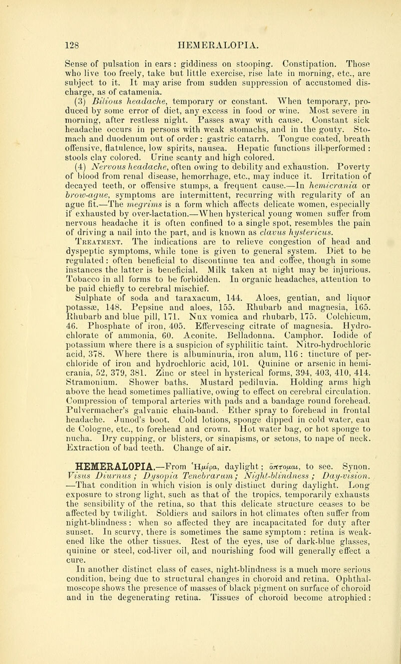 Sense of pulsation in ears : giddiness on stooping. Constipation. Those who live too freely, take but little exercise, rise late in morning, etc., are subject to it. It may arise from sudden suppression of accustomed dis- charge, as of catamenia. (3) Bilious headache, temporary or constant. When temporary, pro- duced by some error of diet, any excess in food or wine. Most severe in morning, after restless night. Passes away with cause. Constant siclf headache occurs in persons with weak stomachs, and in the gouty. Sto- mach and duodenum out of order ; gastric catarrh. Tongue coated, breath offensive, flatulence, low spirits, nausea. Hepatic functions ill-performed : stools clay colored. Urine scanty and high colored. (4) Nervous headache, often owing to debility and exhaustion. Poverty of blood from renal disease, hemorrhage, etc., may induce it. Irritation of decayed teeth, or offensive stumps, a frequent cause.—In hemicrania or brow-ague, symptoms are intermittent, recurring with regularity of an ague fit.—The megrims is a form which affects delicate women, especially if exhausted by over-lactation.—AVhen hysterical young women suffer from nervous headache it is often confined to a single spot, resembles the pain of driving a nail into the part, and is known as clavus hystericus. Treatment. The indications are to relieve congestion of head and dyspeptic symptoms, while tone is given to general system. Diet to be regulated; often beneficial to discontinue tea and coffee, though in some instances the latter is beneficial. Milk taken at night may be injurious. Tobacco in all forms to be forbidden. In organic headaches, attention to be paid chiefly to cerebral mischief. Sulphate of soda and taraxacum, 144. Aloes, gentian, and liquor potassse, 148. Pepsine and aloes, 155. Rhubarb and magnesia, 165. Rhubarb and blue pill, 171. Nux vomica and rhubarb, 175. Colchicum, 46. Phosphate of iron, 405. Effervescing citrate of magnesia. Hydro- chlorate of ammonia, 60. Aconite. Belladonna. Camphor. Iodide of potassium where there is a suspicion of syphilitic taint. Nitro-hydrochloric acid, 378. Where there is albuminuria, iron alum, 116 : tincture of per- chloride of iron and hydrochloric acid, 101. Quinine or arsenic in hemi- crania, 52, 379, 381. Zinc or steel in hysterical forms, 394, 403, 410, 414. Stramonium. Shower baths. Mustard pediluvia. Holding arms high above the head sometimes palliative, owing to effect on cerebral circulation. Compression of temporal arteries with pads and a bandage round forehead. Pulvermacher's galvanic chain-band. Ether spray to forehead in frontal headache. Juuod's boot. Cold lotions, sponge dipped in cold water, eau de Cologne, etc., to forehead and crown. Hot water bag, or hot sponge to nucha. Dry cupping, or blisters, or sinapisms, or setons, to nape of neck. Extraction of bad teeth. Change of air. HEMERALOPIA.—From 'H^tepa, daylight; orttojXM, to see. Synon. Visus Diurnus ; Dt/sopia Tenebrarum; Night-blindness; Day-vision. —That condition in which vision is only distinct during daylight. Long- exposure to strong light, such as that of the tropics, temporarily exhausts the sensibility of the retina, so that this delicate structure ceases to be affected by twilight. Soldiers and sailors in hot climates often suffer from night-blindness: when so affected they are incapacitated for duty after sunset. In scurvy, there is sometimes the same symptom : retina is weak- ened like the other tissues. Rest of the eyes, use of dark-blue glasses, quinine or steel, cod-liver oil, and nourishing food will generally effect a cure. In another distinct class of cases, night-blindness is a much more serious condition, being due to structural changes in choroid and retina. Ophthal- moscope shows the presence of masses of black pigment on surface of choroid and in the degenerating retina. Tissues of choroid become atrophied: