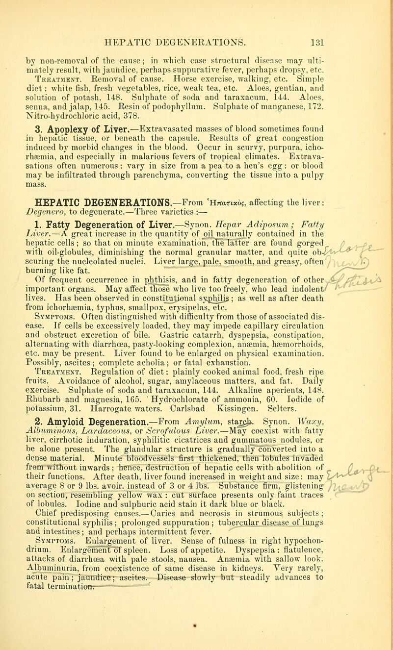 by non-removal of the cause; in which case structural disease may ulti- mately result, with jaundice, perhaps suppurative fever, perhaps dropsy, etc. Treatment. Removal of cause. Horse exercise, walking, etc. Simple diet: white fish, fresh vegetables, rice, weak tea, etc. Aloes, gentian, and solution of potash, 148. Sulphate of soda and taraxacum, 144. Aloes, senna, and jalap, 145. Resin of podophyllum. Sulphate of manganese, 172. Nitro-hydrochloric acid, 378. 3. Apoplexy of Liver.—Extravasated masses of blood sometimes found in hepatic tissue, or beneath the capsule. Results of great congestion induced by morbid changes in the blood. Occur in scurvy, purpura, icho- rhaemia, and especially in malarious fevers of tropical climates. Extrava- sations often numerous: vary in size from a pea to a hen's egg: or blood may be infiltrated through parenchyma, converting the tissue into a pulpy mass. HEPATIC DEGENERATIONS.—From 'HTtatixbi, affecting the liver: Degenero, to degenerate.—Three varieties :— 1. Fatty Degeneration of Liver.—Synon. Hepar Adzposum; Fatty Liver.—A great increase in the quantity of oil naturally contained in the hepatic cells; so that on minute examination, the latter are found gorged ^ -x-Pc with oil-globules, diminishing the normal granular matter, and quite ob-^I'V^-^Q^' scuring the nucleolated nuclei. Liver large, pale, smooth, and greasy, oftenyi-^^^g^^v'/ burning like fat. -«—— Of frequent occurrence in phthisis, and in fatty degeneration of other _< important organs. May affect those who live too freely, who lead indolent* lives. Has been observed in constitutional syghjlis; as well as after death from ichorhsemia, typhus, smallpox, erysipelas, etc. Symptoms. Often distinguished with difficulty from those of associated dis- ease. If cells be excessively loaded, they may impede capillary circulation and obstruct excretion of bile. Gastric catarrh, dyspepsia, constipation, alternating with diarrhoea, pasty-looking complexion, anaemia, haemorrhoids, etc. may be present. Liver found to be enlarged on physical examination. Possibly, ascites ; complete acholia; or fatal exhaustion. Treatment. Regulation of diet: plainly cooked animal food, fresh ripe fruits. Avoidance of alcohol, sugar, amylaceous matters, and fat. Daily exercise. Sulphate of soda and taraxacum, 144. Alkaline aperients, 148. Rhubarb and magnesia, 165. ' Hydrochlorate of ammonia, 60. Iodide of potassium, 31. Harrogate waters. Carlsbad Kissingen. Selters. 2. Amyloid Degeneration.—From Amylum, sta^^. Synon. Waxy, Albuminous, Lardaceous, or Scrofulous Liver.—May coexist with fatty liver, cirrhotic induration, syphilitic cicatrices and gummatous nodules, or be alone present. The glandular structure is gradually~c6nverted into a dense material. Minute bloodvessels first thickened, then lobules invaded from without inwards; hence, destruction of hepatic cells with abolition of their functions. After death, liver found increased in weight and size: may _ average 8 or 9 lbs. avoir, instead of 3 or 4 lbs. Substance firm, glistening J on section, resenibling yellow wax : cut surface presents only faint traces of lobules. Iodine and sulphuric acid stain it dark blue or black. Chief predisposing causes,— Caries and necrosis in strumous subjects; constitutional syphilis ; prolonged suppuration ; tubercular disease of lungs and intestines; and perhaps intermittent fever. Symptoms. Enlargement of liver. Sense of fulness in right hypochon- drium. Enlai'gem^htof spleen. Loss of appetite. Dyspepsia : flatulence, attacks of diarrhoea with pale stools, nausea. Anaemia with sallow look. AJbuminuria, from coexistence of same disease in kidneys. Very rarely, acute pain ; jaundice; ascites. Disease slowly but steadily advances to fatal termination.- '