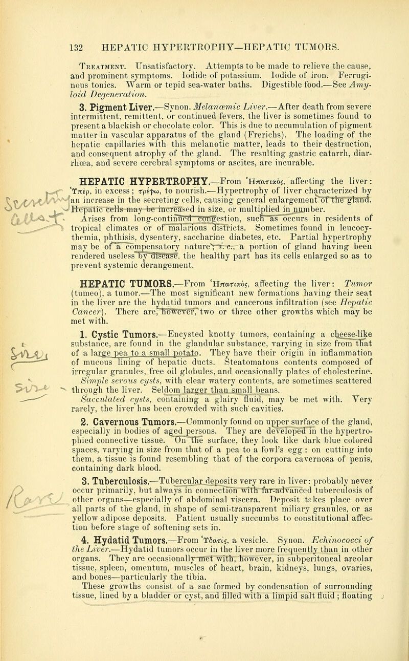 Treatment. Unsatisfactory. Attempts to be made to relieve the cause, and prominent symptoms. Iodide of potassium. Iodide of iron. Ferrugi- nous tonics. Warm or tepid sea-water baths. Digestible food.—See Amy- loid Degeneration. 3. Pigment Liver.—Synon. Melancemic Liver.—After death from severe intermittent, remittent, or continued fevers, the liver is sometimes found to present a blackish or chocolate color. This is due to accumulation of pigment matter in vascular apparatus of the gland (Frerichs). The loading of the hepatic capillaries with this melanotic matter, leads to their destruction, and consequent atrophy of the gland. The resulting gastric catarrh, diar- rhoea, and severe cerebral symptoms or ascites, are incurable. HEPATIC HYPERTROPHY.—From 'Hrtartxoj, affecting the liver: %-^ 'Trtfp, in excess; fpE-j^to, to nourish.—Hypertrophy of liver characterized by ^ rt^>y^_,^V^Man increase in the secreting cells, causing general enlargement-'oftlTe''gland. •C^^^^ , ^ffepatic cells may be increased in size, or multiplied in number. Arises from long-contiTTuT^t!~Ttfrtfestion, sucB^as occurs in residents of tropical climates or ormalarious districts. Sometimes found in leucocy- themia, phthisis, dysentery, saccharine diabetes, etc. Partial hypertrophy may be ot'^a compensatory natureY^-«., a portion of gland having been rendered uselessTiy'-St^tcse, the healthy part has its cells enlarged so as to prevent systemic derangement. HEPATIC TUMORS.—From 'Hrtafixo?, affecting the liver: Tximor (tumeo), a tumor.—The most significant new formations having their seat in the liver are the hydatid tumors and cancerous infiltration (see Hepatic Cancer). There are/'MW'e^'eT,'two or three other growths which may be met with. 1. Cystic Tumors.—Encysted knotty tumors, containing a clieese-like substance, are found in the glandular substance, varying in size from tTiat of a laxge pea to a small potato. They have their origin in inflammation of mucous lining of hepatic ducts. Steatomatous contents composed of irregular granules, free oil globules, and occasionally plates of cholesterine. Simple serous cysts, with clear watery contents, are sometimes scattered through the liver. Seldom larger than small beans. Sacculated cysts, containing a glairy fluid, may be met with. Very rarely, the liver has been crowded with such' cavities. 2. Cavernous Tumors.—Commonly found on upper surface of the gland, especially in bodies of aged persons. They are developed in the hypertro- phied connective tissue. Ori^tlie surface, they look like dark blue colored spaces, varying in size from that of a pea to a fowl's egg : on cutting into them, a tissue is found resembling that of the corpora cavernosa of penis, containing dark blood. 3. Tuberculosis.—Tub^rcular^deposits very rare in liver: probably never occur primarily, but always in connection with far-advanced tuberculosis of other organs—especially of abdominal viscera. Deposit tnkes place over all parts of the gland, in shape of semi-transparent miliary granules, or as yellow adipose deposits. Patient usually succumbs to constitutional affec- tion before stage of softening sets in. 4. Hydatid Tumors.—From 'xSartj, a vesicle. Synon. Echinococci of the Liver.—Hydatid tumors occur in the liver more frequently than in other organs. They are occasionally-met with, however, in subperitoneal areolar tissue, spleen, omentum, muscles of heart, brain, kidneys, lungs, ovaries, and bones—particularly the tibia. These growths consist of a sac formed by condensation of surrounding tissue, lined by a bladder or cyst, and filled with a limpid salt fluid ; floating