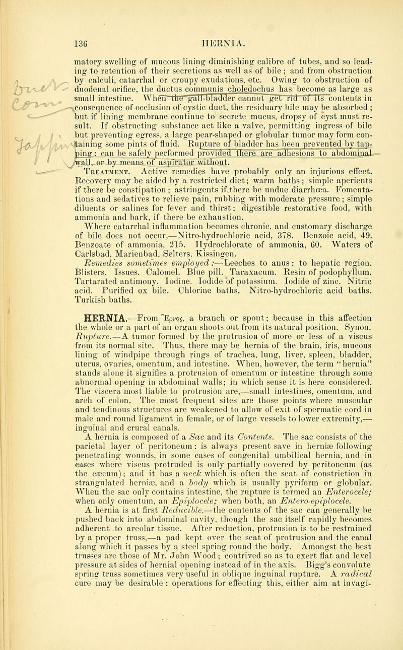 matory swelling of mucous lining diminishing calibre of tubes, and so lead- ing to retention of their secretions as well as of bile; and from obstruction A ^' ^y calculi, catarrhal or croupj' exudations, etc. Owing to obstruction of '^■'%ii\jt/ y^' duodenal orifice, the ductus communis cliolcdoclius has become as large as small intestine. When~ttre gaTT^ljladder cann()t~get~rid6T'n's'bontents in r^*'^'^' ^ -consequence of occlusion of cystic duct, the residuary bile may be absorbed ; «-..—^ but if lining membrane continue to secrete mucus, dropsy of cyst must re- sult. If obstructing substance act like a valve, permitting ingress of bile i i \ but preventing egress, a large pear-shaped or globular tumor may form con- JfO^lly'^^l)'*' '• '^)''^i'''i''g some pints of fluid. Rupture of bladder h^s been prevented by tajj-^ ' } bingl can be safely performed i5rovide3~niere'are adhesions to abdomiaaL»= ( ' . /rVall, or^by means of aspTrator without. <,—- ' Treatment. Active remedies have probably only an injurious effect. Recovery may be aided by a restricted diet; warm baths; simple aperients if there be constipation ; astringents if.there be undue diarrhoea. Fomenta- tions and sedatives to relieve pain, rubbing with moderate pressure; simple diluents or salines for fever and thirst; digestible restorative food, with ammonia and bark, if there be exhaustion. Where catarrhal inflammation becomes chronic, and customary discharge of bile does not occur,—Nitro-hydrochloric acid, 378. Benzoic acid, 49. Benzoate of ammonia, 215. Hydrochlorate of ammonia, 60. Waters of Carlsbad, Marienbad, Selters, Kissingen. Remedies sometimes employed:—Leeches to anus: to hepatic region. Blisters. Issues. Calomel. Blue pill. Taraxacum. Resin of podophyllum. Tartarated antimony. Iodine. Iodide of potassium. Iodide of zinc. Nitric acid. Purified ox bile. Chlorine baths. Nitro-hydrochloric acid baths. Turkish baths. HERNIA.—From Epfoj, a branch or spout; because in this affection the whole or a part of an organ shoots out from its natural position. Synon. Rupture.—A tumor formed by the protrusion of more or less of a viscus from its normal site. Thus, there may be hernia of the brain, iris, mucous lining of windpipe through rings of trachea, lung, liver, spleen, bladder, uterus, ovaries, omentum, and intestine. When, however, the term hernia stands alone it signifies a protrusion of omentum or intestine through some abnormal opening in abdominal walls; in which sense it is here considered. I'he viscera most liable to protrusion are,—small intestines, omentum, and arch of colon. The most frequent sites are those points where muscular and tendinous structures are weakened to allow of exit of spermatic cord in male and round ligament in female, or of large vessels to lower extremity,— inguinal and crural canals. A hernia is composed of a Sac and its Contents. The sac consists of the parietal layer of peritoneum: is always present save in hernias following penetrating wounds, in some cases of congenital umbilical hernia, and in cases where viscus protruded is only partially covered by peritoneum (as the caecum); and it has a neck which is often the seat of constriction in strangulated herniee, and a hody which is usually pyriform or globular. When the sac only contains intestine, the rupture is termed an Enterocele; when only omentum, an Epiplocele; when both, an Entero-epiplocele. A hernia is at first Reducible,—the contents of the sac can generally be pushed back into abdominal cavity, though the sac itself rapidly becomes adherent to areolar tissue. After reduction, protrusion is to be restrained by a proper truss,—a pad kept over the seat of protrusion and the canal along which it passes by a steel spring round the body. Amongst the best trusses are those of Mr. John Wood; contrived so as to exert flat and level pressure at sides of hernial opening instead of in the axis. Bigg's convolute spring truss sometimes very useful in oblique inguinal rupture. A radical cure may be desirable : operations for effecting this, eitlier aim at in vagi-