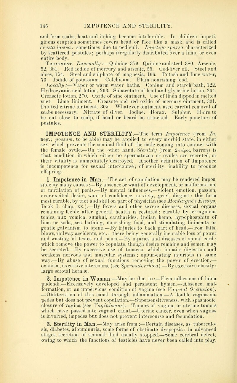and form scabs, heat and itching become intolerable. In children, impeti- ginous eruption sometimes covers head or face like a mask, and is called crusta lactea: sometimes due to pediculi. /mpeif/t/o .sparsa characterized by scattered pustules ; perhaps irregularly distributed over a limb, or even entire body. Treatment. Internally:—Quinine, 379. Quinine and steel, 380. Arsenic, 52,381. Red iodide of mercury and arsenic, 5.5. Cod-liver oil. Steel and aloes, 154. Steel and sulphate of magnesia, 166. Potash and lime-water, 73- Iodide of potassium. Colchicum. Plain nourishing food. Locally:—Vapor or warm water baths. Conium and starch bath, 122. Hydrocyanic acid lotion, 263. Subacetate of lead and glycerine lotion, 264. Creasote lotion, 270. Oxide of zinc ointment. Use of linen dipped in melted suet. Lime liniment. Creasote and red oxide of mercury ointment, 301. Diluted citrine ointment, 305. Whatever ointment used careful removal of scabs necessary. Nitrate of silver. Iodine. Borax. Sulphur. Hairs to be cut close to scalp, if head or beard be attacked. Early puncture of pustules. IMPOTENCE AND STERILITY.—The term Impotence (from hi, neg.; possum, to be able) may be applied to every morbid state, in either sex, which prevents the seminal fluid of the male coming into contact with the female ovule.—On the other hand. Sterility (from Irnpo^, barren) is that condition in which either no spermatozoa or ovules are secreted, or their vitality is immediately destroj'ed. Another definition of Impotence is incompetence for sexual intercourse; of sterility, inability to produce offspring. 1. Impotence in Man.—The act of copulation may be rendered impos- sible by many causes:—By absence or want of development, or malformation, or mutilation of penis.—By mental influences,—violent emotion, passion, over-excited desire, want of confidence, anxiety, grief, disgust: this form most curable, by tact and skill on part of physician (see Montaigne's Essays, Book I. chap. xx.).—By fevers and other severe diseases, sexual organs remaining feeble after general health is restored : curable by ferruginous tonics, nux vomica, sumbul, cantharides, Indian hemp, hypophosphite of lime or soda, sea bathing, nourishing food, and stimulating liniments or gentle galvanism to spine.—By injuries to back part of head,^—from falls, blows, railway accidents, etc.; there being generally incurable loss of power and wasting of testes and penis.—By injuries and diseases of spinal curd ; ■which remove the power to copulate, though desire remains and semen may be secreted.—By excessive use of tobacco, Avhich impairs digestion and weakens nervous and muscular systems : opium-eating injurious in same way.—By abuse of sexual functions removing the power of erection,— onanism, excessive intercourse (see Spermatorrhoea).—By excessive obesity: large scrotal herniae. 2. Impotence in Woman.—May be due to:—Firm adhesions of labia pudendi.—Excessively developed and persistent hymen.—Absence, mal- formation, or an impervious condition of vagina (see Vaginal Occlusion). —Obliteration of this canal through inflammation.—A double vagina im- pedes but does not prevent copulation.—Supersensitiveness, with spasmodic closure of vagina (see Vaginismus).—Tumors of vagina, or uterine tumors which have passed into vaginal canal.—Uterine cancer, even when vagina is involved, impedes but does not prevent intercourse and fecundation. 3. Sterility in Man.—May arise from :—Certain diseases, as tuberculo- sis, diabetes, albuminuria, some forms of obstinate dyspepsia: in advanced stages, secretion of seminal fluid usually stopped.—Some cerebral defect, owing to which the functions of testicles have never been called into play.