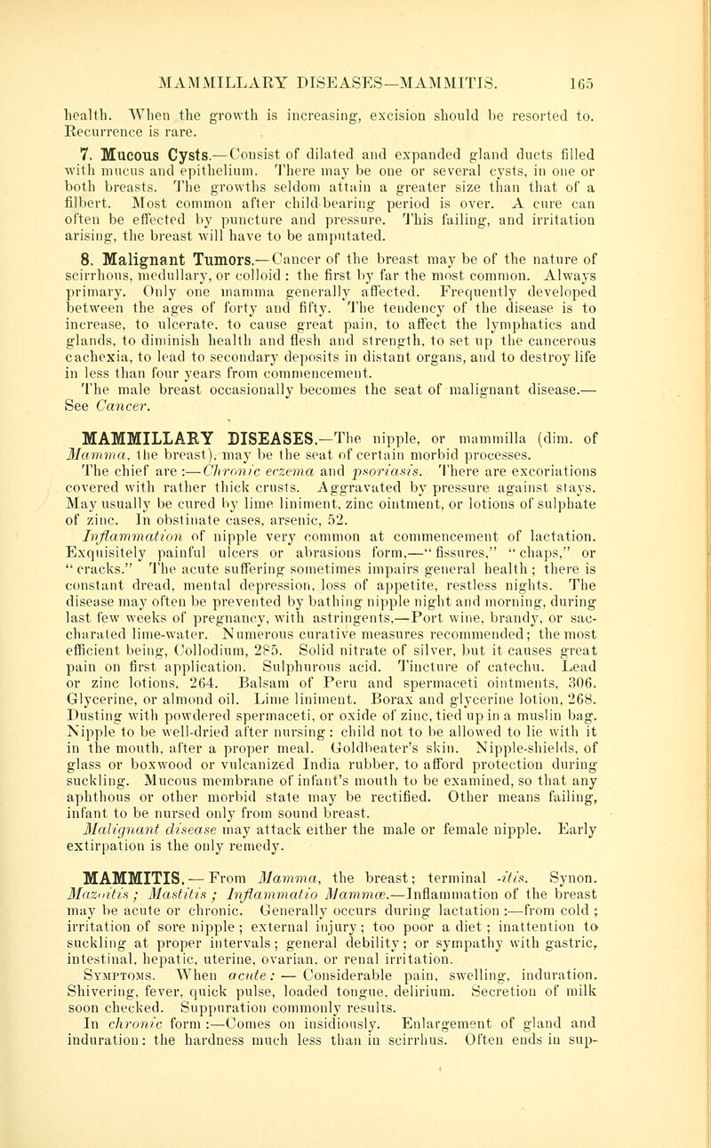 health. When the growth is increasing, excision should be resorted to. Recurrence is rare. 7. Mucous Cysts.—Consist of dilated and expanded gland ducts filled with mucus and epithelium. 'I'here may be one or several cysts, in one or both breasts. I'he growths seldom attain a greater size than that of a filbert. Most common after child-bearing period is over. A cure can often be effected by puncture and pressure. This failing, and irritation arising, the breast will have to be amputated. 8. Malignant Tumors.— Cancer of the breast may be of the nature of scirrhous, medullary, or colloid : the first by far the most common. Always primary. Only one mamma generally affected. Frequently developed between the ages of forty and fifty. The tendency of the disease is to increase, to ulcerate, to cause great pain, to affect the lymphatics and glands, to diminish health and flesh and strength, to set up the cancerous cachexia, to lead to secondary deposits in distant organs, and to destroy life in less than four years from commencement. The male breast occasionally becomes the seat of malignant disease.— See Cancer. MAMMILLARY DISEASES.-The nipple, or mammilla (dim. of Mavima, the breast), may be the seat of certain morbid processes. The chief are :—Chronic eczema and pf^oriaais. There are excoriations covered with rather thick crusts. Aggravated by pressure against slays. May usually be cured by lime liniment, zinc ointment, or lotions of sulphate of zinc. In obstinate cases, arsenic, 52. Inflammation of nipple very common at commencement of lactation. Exquisitely painful ulcers or abrasions form,— fissures,  chaps, or  cracks. The acute suffering sometimes impairs general health ; there is constant dread, mental depression, loss of appetite, restless nights. The disease may often be prevented by bathing nipple night and morning, during last few weeks of pregnancy, with astringents,—Port wine, brandj', or sac- charaled lime-water. Numerous curative measures recommended; the most efficient being, Collodium, 285. Solid nitrate of silver, but it causes great pain on first application. Sulphurous acid. 'J'incture of catechu. Lead or zinc lotions, 264. Balsam of Peru and spermaceti ointments, 306. Glycerine, or almond oil. Lime liniment. Borax and glycerine lotion, 268. Dusting with powdered spermaceti, or oxide of zinc, tied up in a muslin bag. Nipple to be well-dried after nursing: child not to be allowed to lie w'ith it in the mouth, after a proper meal. Goldbeater's skin. Nipple-shields, of glass or boxwood or vulcanized India rubber, to afford protection during suckling. Mucous membrane of infant's mouth to be examined, so that any aphthous or other morbid state may be rectified. Other means failing, infant to be nursed only from sound breast. Malignant disease may attack either the male or female nipple. Early extirpation is the only remedy. MAMMITIS. — From 31amma, the breast; terminal -ifis. Synon. Mazditis ; Mastitis ; Inflammatio Mammce.—Inflammation of the breast may be acute or chronic. Generally occurs during lactation :—from cold ; irritation of sore nipple ; external injury; too poor a diet ; inattention to suckling at proper intervals; general debility; or sympathy with gastric,, intestinal, hepatic, uterine, ovarian, or renal irritation. Symptoms. When acute: — Considerable pain, swelling, induration. Shivering, fever, quick pulse, loaded tongue, delirium. Secretion of milk soon checked. Suppuration commonly results. In chronic form :—Comes on insidiously. Enlargement of gland and induration: the hardness much less than in scirrhus. Often ends in sup-