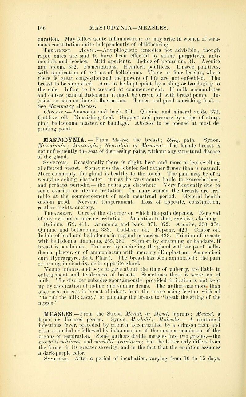 puration. May follow acute inflammation ; or may arise in women of stru- mous constitution quite independently of childbearing. Treatment. Acute:—Antiphlogistic remedies not advisible ; thoutrh rapid cures are said to have been effected by saline purgatives, anti- monials, and leeches. Mild aperients. Iodide of potassium, Bl. Aconite and opium, 332. Fomentations. Hemlock poultices. Linseed poultices, with application of extract of belladonna. ^Jliree or four leeches, where there is great congestion and the powers of life are not enfeebled. The breast to be supported. Arm to be kept quiet, by a sling or bandaging to the side. Lifant to be weaned at commencement. If milk accumulates and causes painful distension, it must be drawn off with breast-pump. In- cision as soon as there is fluctuation. Tonics, and good nourishing food.— See 3Iammary Abscess. Chronic:—Ammonia and bark, 371. Quinine and mineral acids, 371. Cod-liver oil. Nourishing food. Support and pressure by strips of strap- ping, belladonna plaster, or bandage. Abscess to be opened at most de- pending point. MASTODYNIA. — From Majroj, the breast; oSvvt^, pain. Synon. Mazodynia ; Mastcdgia ; Neurcdg/'a of Mamma:—The female breast is not unfrequently the seat of distressing pains, without any structural disease of the gland. Symptoms. Occasionally there is slight heat and more or less swelling of affected breast. Sometimes the lobules feel rather firmer than is natural. More commonly, the gland is healthy to the touch. The pain may be of a wearying aching character: it may be very acute, liable to exacerbations, and perhaps periodic.—like neuralgia elsewhere. Very frequently due to some ovarian or uterine irritation. In many women the breasts are irri- table at the commencement of each menstrual period. General health seldom good. Nervous temperament. Loss of appetite, constipation, restless nights, anxiety. Treatment. Cure of the disorder on which the pain depends. Removal of anv ovarian or uterine irritation. Attention to diet, exercise, clothina:. Quinine, 379, 411. Ammonia and bark, 371, 372. Aconite, 330,374. Quinine and belladonna, 383. Cod-liver oil. Pepsine, 42(1. Castor oil. Iodide of lead and belladonna in vaginal pessaries, 423. Friction of breasts with belladonna liniments, 26.5, 281. Support by strapping or bandage, if breast is pendulous. Pressure by encircling the gland with strips of bella- donna plaster, or of ammoniacum with mercury (Emplastrum Ammoniaci cum Ilydrargyro, Brit. Phar.). The breast has been amputated ; the pain returning in cicatrix, or in opposite gland. Young infants, and boys or girls about the time of puberty, are liable to enlargement and tenderness of breasts. Sometimes there is secretion of milk. The disorder subsides spontaneously, provided irritation is not kept up by application of iodine and similar drugs. The author has more, than once seen abscess in breast of infant, from the nurse usinsj friction with oil  to rub the milk away, or pinching the breast to  break the string of the nipple. MEASLES.—From the Saxon Mesall. or Mysel, leprous : Meazel, a leper, or diseased person. Synon. 3Iorhilli; Rubeola. — A continued infectious fever, preceded by catarrh, accompanied by a crimson rash, and often attended or followed by inflammation of the mucous membrane of the ■organs of respiration. Some authors divide measles into two grades,—the morhilli mitiores, and morhilli graviores ; but the latter only differs from the former in its greater severity, and in the fact that the eruption assumes a dark-purple color. Symptoms. After a period of incubation, varying from 10 to 15 days,