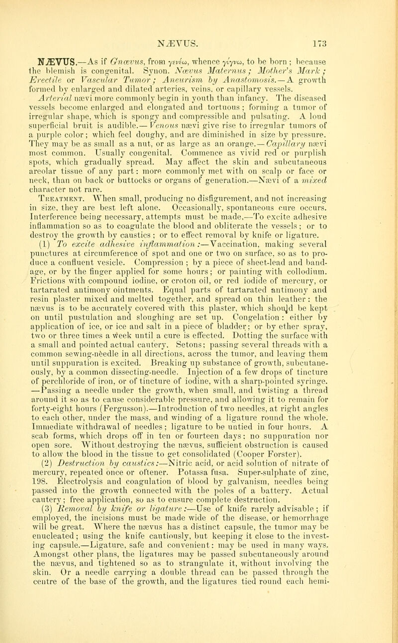 NJEVTJS.—As if Gnccvus, from ysveui, whence yt'yi/co, to be born ; because the lik'inish is congenital. Synon. Ncevus Maternus; Mother's Mark; Erectile or Vascular Tumor; Aneurism by Anastomosis. — A growth formed by enlarged and dilated arteries, veins, or capillary vessels. Arterial na3vi more commonly begin in youth than infancy. The diseased vessels become enlarged and elongated and tortuous ; forming a tumor of irregular shape, which is spongy and compressible and pulsating. A loud superficial bruit is audible.— Venous nievi give rise to irregular tumors of a purple color; which feel doughy, and ai'e diminished in size by pressure. 'J'hey may be as small as a nut, or as large as an orange.— Capillary ntevi most common. Usually congenital. Commence as vivid red or purplish spots, which gradually spread. May affect the skin and subcutaneous areolar tissue of any part: more commonly met with on scalp or face or neck, than on back or buttocks or organs of generation.—Na3vi of a mixed character not rare. Treatment. When small, producing no disfigurement, and not increasing in size, they are best left alone. Occasionally, spontaneous cure occurs. Interference being necessary, attempts must be made.—To excite adhesive inflammation so as to coagulate the blood and obliterate the vessels; or to destroy the growth by caustics ; or to effect removal by knife or ligature. (1) To excite adhesive inflammation:—Vaccination, making several punctures at circumference of spot and one or two on surface, so as to pro- duce a confluent vesicle. Compression ; by a piece of sheet-lead and band- age, or by the finger applied for some hours; or painting with collodium. Frictions with compound iodine, or croton oil, or red iodide of mercury, or tartarated antimony ointments. Equal parts of tartarated antimony and resin plaster mixed and melted together, and spread on thin leather: the nsevus is to be accurately covered with this plaster, which shoujd be kept on until pustulation and sloughing are set up. Congelation : either by application of ice, or ice and salt in a piece of bladder; or by ether spray, two or three times a week until a cure is effected. Dotting the surface with a small and pointed actual cautery. Setons; passing several threads with a common sewing-needle in all directions, across the tumor, and leaving them until suppuration is excited. Breaking up substance of growth, subcutane- ously, by a common dissecting-needle. Injection of a few drops of tincture of pei'chloride of iron, or of tincture of iodine, with a sharp-pointed syringe. —Passing a needle under the growth, when small, and twisting a thread around it so as to cause considerable pressure, and allowing it to remain for forty-eight hours (Fergusson).—Introduction of two needles, at right angles to each other, under the mass, and winding of a ligature round the whole. Immediate withdrawal of needles ; ligature to be untied in four hours. A scab forms, which drops off in ten or fourteen days; no suppuration nor open sore. Without destroying the ntevus, sufficient obstruction is caused to allow the blood in the tissue to get consolidated (Cooper Forster). (2) Destruction by caustics:—Nitric acid, or acid solution of nitrate of mercury, repealed once or oftener. Potassa fusa. Super-sulphate of zinc, 198. Electrolysis and coagulation of blood by galvanism, needles being passed into the growth connected with the poles of a battery. Actual cautery; free application, so as to ensure complete destruction. (3) Removed by knife or ligature:—Use of knife rarely advisable ; if employed, the incisions must be made wide of the disease, or hemorrhage will be great. Where the nrevus has a distinct capsule, the tumor may be enucleated; using the knife cautiously, but keeping it close to the invest- ing capsule.—Ligature, safe and convenient: may be used in many ways. Amongst other plans, the ligatures may be passed subcutaneously around the nasvus, and tightened so as to strangulate it, without involving the skin. Or a needle carrying a double thread can be passed through the centre of the base of the growth, and the ligatures tied round each hemi-