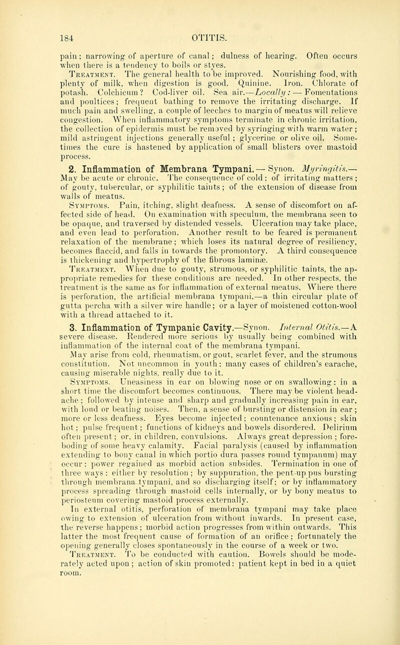 pain; narrowing of aperture of canal; dulness of hearing. Often occurs ■when there is a tendency to boils or styes. Treatment. The general health to be improved. Nourishing food, with plenty of milk, when digestion is good. Quinine. Iron. Chlorate of potash. Colchicum? Cod-liver oil. Sea air.—Locally: — Fomentations and poultices; frequent bathing to remove the irritating discharge. If much pain and swelling, a couple of leeches to margin of meatus will relieve congestion. When inflammatory symptoms terminate in chronic irritation, the collection of epidermis must be removed by syringing with warm water; mild astringent injections generally useful ; glycerine or olive oil. Some- times the cure is hastened by application of small blisters over mastoid process. 2. Inflammation of Membrana Tympani. — Synon. Myringitis.— May be acute or chronic. The consequence of cold ; of irritating matters; of gouty, tubercular, or syphilitic taints; of the extension of disease from walls of meatus. Symptoms. Pain, itching, slight deafness. A sense of discomfort on af- fected side of head. On examination with speculum, the membrana seen to be opaque, and traversed by distended vessels. Ulceration may take place, and even lead to perforation. Another result to be feared is permanent relaxation of the membrane; which loses its natural degree of resiliency, becomes flaccid, and falls in towards the promontory. A third consequence is thickening and hypertrophy of the fibrous lamin<e. Treatment. AVhen due to gouty, strumous, or syphilitic taints, the ap- propriate remedies for these conditions are needed. In other respects, the treatment is the same as for inflammation of external n)eatus. AVhere there is perforation, the artificial membrana tympani.—a thin circular plate of gutta percha with a silver wire handle; or a layer of moistened cotton-wool with a thread attached to it. 3. Inflammation of Tympanic Cavity.—Synon. Internal Otitis.—A. severe disease. Rendered more serious by usually being combined with inflammation of the internal coat of the membrana tympani. May arise from cold, rheumatism, or gout, scarlet fever, and the strumous constitution. Not uncommon in youth: many cases of children's earache, causing miserable nights, really due to it. Symptoms. Uneasiness in ear on blowing nose or on swallowing: in a short time the discomfort becomes continuous. There may be violent head- ache ; followed by intense and sharp and gradually increasing pain in ear, with loud or beating noises. Then, a sense of bursting or distension in ear ; more or less deafness. Eyes become injected; countenance anxious; skin hot; pulse frequent; functions of kidneys and bowels disordered. Delirium often present; or. in children, convulsions. Always great depression ; fore- boding of some heavy calamity. Facial paralysis (caused by inflammation extending to bony canal in which portio dura passes round tympanum) may occur : power regained as morbid action subsides. 'I'ermination in one of three ways : either by resolution ; by suppuration, the pent-up pus bursting through membrana tympani, and so discharging itself; or by inflammatory process spreading through mastoid cells internally, or by bony meatus to periosteum covering mastoid process externally. In external otitis, perforation of membrana tympani may take place owning to extension of ulceration from without inwards. In present case, the reverse happens; morbid action progresses from within outwards. This latter the most frequent cause of formation of an orifice ; fortunately the opening generally closes spontaneously in the course of a week or two. Treatment. 'I'o be conducted with caution. Bowels should be mode- rately acted upon ; action of skin promoted: patient kept in bed in a quiet room.