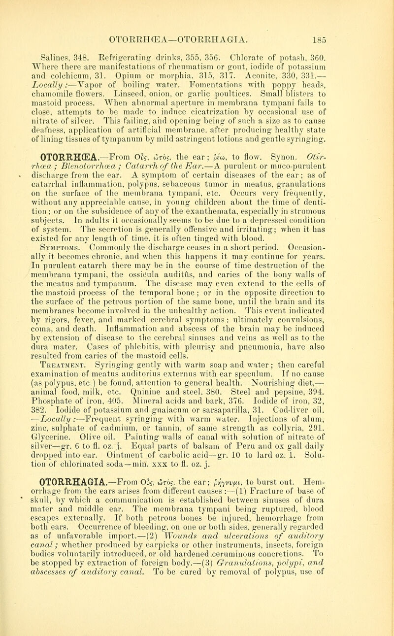 Ralines, 348. Refrio-erating' drinks, 355, 356. Chlorate of potash, 360. Wliere there are manifestations of rheumatism or jront, iodide of potassium and colchicum, 31. Opium or morphia. 315, 317. Aconite, 330, 331.— Ijocally:—Vapor of boiling' water. Fomentations with poppy heads, chamomile flowers. Linseed, onion, or garlic poultices. Small blisters to mastoid process. When abnormal aperture in membrana tympani fails to close, attempts to be made to induce cicatrization by occasional use of nitrate of silver. This failing, and opening being of such a size as to cause deafness, application of artificial membrane, after producing healthy state of lining tissues of tympanum by mild astringent lotions and gentle syringing. OTORRHCEA.—From Ol^, liro?, the ear ; h«'w, to flow. Synon. Otir- rJia'CC ; Bleuolorrlicea ; Catarrh of the Ear.—A purulent or muco-purulent discharge from the ear. A symptom of certain diseases of the ear; as of catarrhal inflammation, polypus, sebaceous tumor in meatus, granulations on the surface of the membrana tympani, etc. Occurs very frequently, without any appreciable cause, in young children about the time of denti- tion ; or on the subsidence of any of the exanthemata, especially in strumous subjects. In adults it occasionally seems to be due to a depressed condition of system. 'Ilie secretion is generally offensive and irritating; when it has existed for any length of time, it is often tinged with blood. Symptoms. Commonly the discharge ceases in a short period. Occasion- ally it becomes chronic, and when this happens it may continue for years. In purulent catarrh there may be in the course of time destruction of the membrana tympani, the ossicula auditCis, and caries of the bony walls of the meatus and tympanum. The disease may even extend to the cells of the mastoid process of the temporal bone ; or in the opposite direction to the surface of the petrous portion of the same bone, until the brain and its membranes become involved in the unhealthy action. This event indicated by rigors, fever, and marked cerebral symptoms : ultimately convulsions, coma, and death. Inflammation and abscess of the brain may be induced by extension of disease to the cerebral sinuses and veins as well as to the dura mater. Cases of phlebitis, with pleurisy and pneumonia, have also resulted from caries of the mastoid cells. Treatment. Syringing gently with warm soap and water ; then careful examination of meatus auditorius externus with ear speculum. If no cause (as polypus, etc ) be found, attention to general health. Nourishing diet,— animal food, milk, etc. Quinine and steel, 380. Steel and pepsine, 394. Phosphate of iron, 405. Mineral acids and bark, 376. Iodide of iron, 32, 382. Iodide of potassium and guaiacum or sarsaparilla, 31. Cod-liver oil. —Locally:—Frequent syringing with warm water. Injections of alum, zinc, sulphate of cadmium, or tannin, of same strength as collyria, 291. Glycerine. Olive oil. Painting walls of canal with solution of nitrate of silver—gr. 6 to fl. oz. j. Equal parts of balsam of Peru and ox gall daily dropped into ear. Ointment of carbolic acid—gr. 10 to lard oz. 1. Solu- tion of chlorinated soda —min. xxx to fl. oz. j. OTORRHAGIA.—From 03?, i3r6j, the ear; [jriyvvfii,, to burst out. Hem- orrhage from the ears arises from different causes :—(1) Fracture of base of skull, by which a communication is established between sinuses of dura mater and middle ear. The membrana tympani being ruptured, blood escapes externally. If both petrous bones be injured, hemorrhage from both ears. Occurrence of bleeding, on one or both sides, generally regarded as of unfavorable import.—(2) Wounds and idcerations of auditory canal; whether produced by earpicks or other instruments, insects, foreign bodies voluntarily introduced, or old hardened .ceruminous concretions. To be stopped by extraction of foreign body.—(3) Granulations, polypi, and abscesses of auditory canal. To be cured by removal of polypus, use of