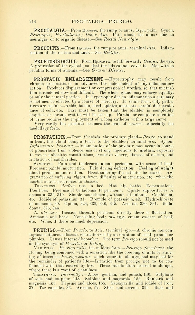 PROCTALGIA,—From npwxroj, the rump or anus; aXyoj, pain. Synon. Prodagra; Proctodynia; Dolor Am. Pain about the auus: due to neuralgia, or to organic disease.—See Rectal Neuralgia. PROCTITIS.—From npcoxfoj, the rump or anus ; terminal -itis. Inflam- mation of the rectum and anus.—See Rectitis. PROPTOSIS OCTJLI.—From nfjorttWco, to fall forward : Oculus, the eye. A protrusion of the eyeball, so that the lids cannot cover it. Met with in peculiar forms of anaemia.—See Graves' Disease. PROSTATIC ENLARGEMENT.—Hypertrophy may result from chronic prostatitis, or in advanced life independent of any inflammatory action. Produces displacement or compression of urethra, so that mictui'i- tion is rendered slow and difficult. The whole gland may enlarge equally, or only the central portion. In hypertophy due to inflammation a cure may sometimes be effected by a course of mercury. In senile form, only pallia- tives are useful:—Acids, buchu, steel, opiates, aperients, careful diet, avoid- ance of cold, etc. Care must be taken that the bladder is completely emptied, or chronic cystitis will be set up. Partial or complete retention of urine requires the employment of a long catheter with a large curve. Very rarely the prostate becomes the seat of cancer,—especially the medullary form. PROSTATITIS.-From Prostata, the prostate gVcXwA—Prosto, to stand in front, this gland being anterior to the bladder; terminal-z'^/s. Synon. Inflanimatio Prostatce.—Inflammation of the prostate may occur in course of gonorrhoea, from violence, use of strong injections to urethra, exposure to wet in unhealthy constitutions, excessive venery, diseases of rectum, and irritation of cantharides. Symptoms. Pain and tenderness about perineum, with sense of heat. Frequent painful micturition. Pain during defecation. Feeling of weight about perineum and rectum. Great suffering if a catheter be passed. Ag- gravation of suffering, rigors, fever, difficulty of micturition, etc., when the morbid action progresses to abscess. Treatment. Perfect rest in bed. Hot hip baths. Fomentations. Poultices. Free use of belladonna to perineum. Opiate suppositories or enemata, 339, 340. Simple nourishment, M'ithout stimulants. Oolchicum, 46. Iodide of potassium, 31. Bromide of potassium, 42. Hydrochlorate of ammonia, 60. Opium, 324, 339, 340, 34.5. Aconite, 330, 331. Bella- donna, 326, 344. In abscess:—Incision through perineum directly there is fluctuation. Ammonia and bark. Nourishing food; raw eggs, cream, essence of beef, etc. Wine, if there be much depression. PRURIGO.—From Prurio, to itch ; terminal -igo.—A chronic non-con- tagious cutaneous disease, characterized by an eruption of small papulte or pimples. Causes intense discomfort. The term Prurigo should not be used as the synonym of Pi-aritus or Itching. Varieties. Prurigo mitis, the mildest form.—Prurigo formicans, the itching being combined with a sensation like the creeping of ants or sting- ing of insects.—Prurigo senilis, which occurs in old age, and may last for the remainder of patient's life.—Irritation from prurigo not to be con- founded with that caused by lice. These insects often present in old age, where there is a want of cleanliness. Treatmknt. Internally:—Aloes, gentian, and potash, 140. Sulphate of soda and sulphur, 148. Sulphur and magnesia. 153. Rhubarb and magnesia, 165. Pepsine and aloes. 155. Sarsaparilla and iodide of iron, 32. Tar capsules, 36. Arsenic, 52. Steel and arsenic, 399. Bark and