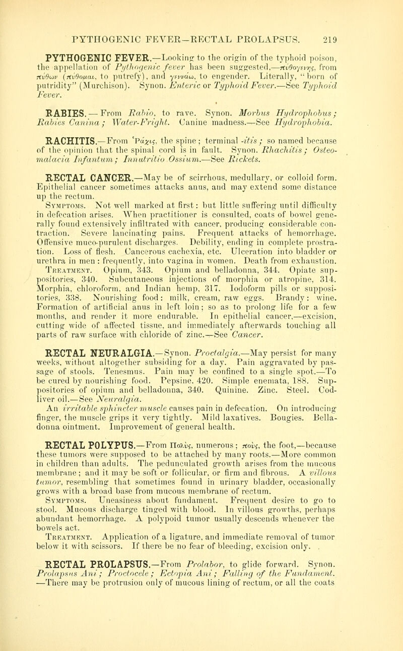 PYTHOGENIC FEVER.—Look in.? to the origin of the typhoid poison, the appelhition of Piillidfjenic fever has been suo^p^estecl,—TtvBoyfvr^i;. from 7iv9u>v (rtv9o/j.ai. to putrefy), and yrwdu), to engender. Literally, born of putridity (Murchison). Synou. Enteric or Typhoid Fever.—See Tt/phoid Fever. RABIES. —From Bahio, to rave. Synon. Morbus Hydroplwhus; Rabies Canina; Water-Fright. Canine madness.—See Hydrophobia. RACHITIS.—From 'Pa;5^i?, the spine; terminal -itis; so named because of the o])inion that the spina! cord is in fault. Synon. Rhachitis; Osteo- malacia Infantum; Innutritio Ossium.—See Richets. RECTAL CANCER.—May be of scirrhous, medullary, or colloid form. Epithelial cancer sometimes attacks anus, and may extend some distance up the rectum. Symptoms. Not well marked at first: but little suffering until difficulty in defecation arises. A¥hen practitioner is consulted, coats of bowel gene- rally found extensively infiltrated with cancer, producing considerable con- traction. Severe lancinating pains. Frequent attacks of hemorrhage. Offensive muco-purulent discharges. Debility, ending in complete prostra- tion. Loss of flesh. Cancerous cachexia, etc. Ulceration into bladder or urethra in men : frequently, into vagina in women. Death from exhaustion. Treatment. Opium, 343. Opium and belladonna, 344. Opiate sup- positories, 340. Subcutaneous injections of morphia or atropine, 314. Morphia, chloroform, and Lidian hemp, 317. Iodoform pills or supposi- tories, 338. Nourishing food: milk, cream, raw eggs. Brandy: wine. Formation of artificial anus in left loin; so as to prolong life for a few months, and render it more endurable. In epithelial cancer,—excision, cutting wide of affected tissue, and immediately afterwards touching all parts of raw surface with chloride of zinc.-^-See Cancer. RECTAL NEURALG-IA.—Synon. Proctalgia.—May persist for many weeks, without altogether subsiding for a day. Pain aggravated by pas- sage of stools. Tenesmus. Pain may be confined to a single spot.—To be cured by nourishing food. Pepsine. 420. Simple eneniata, 188. Sup- positories of opium and belladonna, 340. Quinine. Zinc. Steel. Cod- liver oil.—See Neuralgia. An irritable sphincter muscle causes pain in defecation. On introducing finger, the muscle grips it very tightly. Mild laxatives. Bougies. Bella- donna ointment. Improvement of general health. RECTAL POLYPUS.—From noAu?, numerous ; rtoi)?, the foot,—because these tumors were supposed to be attached by many roots.—More connnon in children than adults. The pedunculated growth arises from the mucous membrane ; and it may be soft or follicular, or firm and fibrous. A villous tnmor, resembling that sometimes found in urinar}' bladder, occasionally grows with a broad base from mucous membrane of rectum. Symptoms. Uneasiness about fundament. Frequent desire to go to stool. Mucous discharge tinged with blood. In villous growths, perhaps abundant hemorrhage. A polypoid tumor usually descends whenever the bowels act. Treatment. Application of a ligature, and immediate removal of tumor below it with scissors. If there be no fear of bleeding, excision only. . RECTAL PROLAPSUS—From Prolnbor, to glide forward. Synon. Prolapsus Ani; Proctocele ; Ectopia Ani; Falling of the Fundament. —There may be protrusion only of mucous lining of rectum, or all the coats