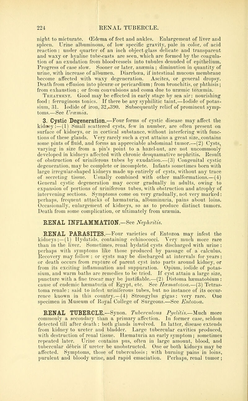 night to micturate. OEdetna of feet and ankles. Enlargement of liver and spleen. Urine albuminous, of low specific gravity, pale in color, of acid reaction : under quarter of an inch object-glass delicate and transparent and waxy or hyaline tube-casts are seen, which are formed by the coagula- tion of an exudation from bloodvessels into tubules denuded of epithelium. Progress of case slow. Sooner or later, ansemia ; diminution in quantity of urine, with increase of albumen. Diarrhoea, if intestinal mucous membrane become affected with waxy degeneration. Ascites, or general dropsy. Death from effusion into pleurae or pericardium; from bronchitis, or phthisis; from exhaustion; or from convulsions and coma due to ursemic toxtemia. l^REATMENT. Good may be effected in early stage by sea air: nourishing food : ferruginous tonics. If there be any syphilitic taint,—Iodide of potas- sium, 81. Iodide of iron, 32,»390. Subsequently relief of prominent symp- toms.—See Urcemia. 3. Cystic Degeneration.—Four forms of cystic disease may affect the kidiiey:—(1) Small scattered cysts, few in number, are often present on surface of kidneys, or in cortical substance, without interfering with func- tions of these glands. Very rarely such a cyst attains a great size,.contains some pints of fluid, and forms an appreciable abdominal tumor.—(2) Cysts, varying in size from a pin's point to a hazel-nut, ai-e not uncommonly developed in kidneys affected with chronic desquamative neplmtis. Result of obstruction of uriniferous tubes by exudation.—(3) Congenital cystic degeneration, may be complete or incomplete. Infants sometimes born with large irregular-shaped kidneys made up entii'ely of cysts, without any trace of secreting tissue. Usually combined with other malformations.—(4) General cystic degeneration may occur gradually in adults, owing to expansion of portions of uriniferous tubes, with obstruction and atrophy of intervening sections. Symptoms come on very gradually, not very marked: perhaps, frequent attacks of haeraaturia, albuminuria, pains about loins. Occasionally, enlargement of kidneys, so as to produce distinct tumors. Death from some complication, or ultimately from uraemia. RENAL INFLAMMATION.-See Nephritis. RENAL PARASITES.—Four varieties of Entozoa may infest the kidneys:—(I) Hydatids, containing echinococci. Very much more rare than in the liver. Sometimes, renal hydatid cysts discharged with urine : perhaps with symptoms like those pi'oduced by passage of a' calculus. Recovery may follow : or cysts may be discharged at intervals for years: or death occurs fi'om rupture of parent cyst into parts around kidney, or from its exciting inflammation and suppuration. Opium, iodide of potas- sium, and warm baths are remedies to be tried. If cyst attain a large size, puncture with a fine trocar may be justifiable.—(2) Distoma haematobium: cause of endemic hsematuria of Egypt, etc. See Ilcematozoa.—(3) Tetras- toma renale : said to infest uriniferous tubes, but no instance of its occur- rence known in this country.—(4) Strongylus gigas: very rare. One specimen in Museum of Royal College of Surgeons.—See Entozoa. RENAL TUBERCLE.—Synon. Tuberculous Pyelitis.—lAwch more commonly a secondary than a primary affection. In former case, seldom detected till after death : both glands involved. In latter, disease extends from kidney to ureter and bladder. Large tubercular cavities produced, with destruction of renal tissue. Hgematuria an early symptom ; sometimes repeated later. Urine contains pus, often in large amount, blood, and tubercular debris if ureter be unobstructed. One or both kidneys may be affected. Symptoms, those of tuberculosis; with burning pains in loins, purulent and bloody urine, and rapid emaciation. Perhaps, renal tumor ;