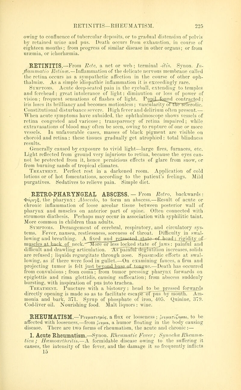 owing to confluence of tubercular deposits, or to grarlual distension of pelvis by retained urine and pus. Death occurs from exhaustion, in course of eighteen months; from progress of similar disease in other organs; or from urLcmia, or ichorha3mia. RETINITIS.—From Bete, a net or web ; terminal -itis. Synon. Tn- flammatio Relince.—Inflammation of the delicate nervous membrane called the retina occurs as a sympathetic affection in the course of other oph- thalmiaj. As a simple idiopathic inflammation it is exceedingly rare. Symptoms. Acute deep-seated pain in the eyeball, extending to temples and forehead ; great intolerance of light: diminution or loss of power of vision ; frequent sensations of flashes of light. Pu^jJJtyind coutrac^ted; iris loses its brilliancy and becomes motionless; vascularity oTth?^(3ferotic. Constitutional disturbance severe. II igh fever and delirium often present.— When acute symptoms have subsided, the ophthalmoscope shows vessels of retina congested and varicose; transparency of retina impaired; while extravasations of blood may often be seen, owing to rupture of one or more vessels. In unfavorable cases, masses of black pigment are visible on choroid and retina: these tissues gradually get atrophied: total blindness results. Generally caused by exposure to vivid light—large fires, furnaces, etc. Light reflected from ground very injurious to retina, because the eyes can- not be protected from it, hence pernicious effects of glare from snow, or from burning sands of tropical climates. Treatment. Perfect rest in' a darkened room. Application of cold lotions or of hot fomentations, according to tlie patient's feelings. Mild purgatives. Sedatives to relieve pain. Simple diet. RETEO-PHARYNGEAL ABSCESS. - From Retro, backwards: ^apuyl, the pharynx: Ahncedo, to form an abscess.—Result of acute or chronic inflammation of loose areolar tissue between posterior wall of pharynx and muscles on anterior part of spine. Often connected with strumous diathesis. Perhaps may occur in association with syphilitic taint. More common in children than adults. Symptoms. Derangement of cerebral, respiratory, and circulatory sys- tems. Fever, nausea, restlessness, soreness of throat. Difficulty in swal- lowing and breathing. A fixed and j:g,toaet£d....stot.e~.-^.^head,: rigidity of ™US£les^,tJiack^4f neck.—More or less locked state of jaws: painful and difficult and drawling articulation. ATpainfurdeglutition increases, solids are refused ; liquids regurgitate through nose. Spasmodic efforts at swal- lowing, as if there were food in gullet.—On examining fauces, a firm and projecting tumor is felt just beyond b^^se of topo-ue.—Death has occurred from convulsions ; from coma ; from tumor pressing pharynx forwards on epiglottis and rima glottidis, causing suffocation; fi'om abscess suddenly bursting, with inspiration of pus into trachea. Treatment. Puncture with a bistoury: head to_ be_pre£sed forward.s directly opening is made so as to facilitate escape 6T pus by nioutli. Am- monia and bark, 871. Syrup of phosphate of iron, 405. Quinine, 379. Cod-liver oil. Nourishing food. Malt liquors : wine. RHEUMATISM,—'PEu.uarKT^oj, a flux or looseness ; Ijfvfxati^o^ai, to be affected with looseness,—from ^jevaa, a humor floating in the body causing disease. There are two forms of rheumatism, the acute and chronic :— 1. Acute Rheumatism.—Synon. Rheumatic Fever; Synocha Rheuma- tica; Hcemoarthritia.—A formidable disease owing to the suffering it causes, the intensity of the fever, and the damage it so frequently inflicts 15