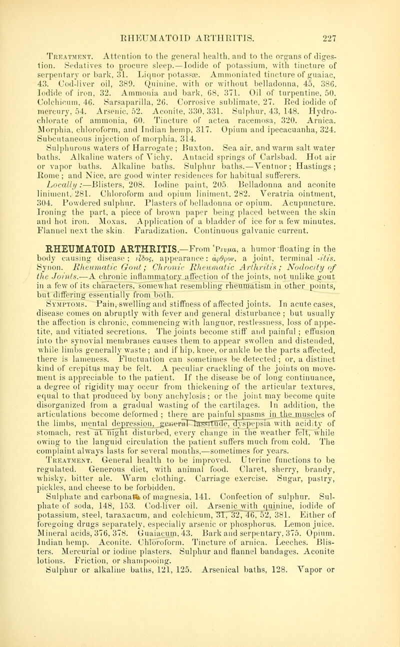 Treatment. Attention to the general health, and to the organs of diges- tion. Sedatives to procure sleep.—Iodide of potassium, with tincture of serpentarj- or bark, 31. Liquor potassas. Ammoniated tincture of guaiac, 43. Cod-liver oil, 389. Quinine, with or without belladonna, 45, 386. Iodide of iron, 32. An)nionia and bark, 68, 371. Oil of turpentine, 50. Colchicum, 46. Sarsaparilla, 26. Corrosive sublimate, 27. Red iodide of mercury, 54. Arsenic, 52. Aconite, 330. 331. Sulphur, 43, 148. Hydro- chlorate of ammonia, 60. Tincture of actea racemosa, 320. Arnica. Morphia, chloroform, and Indian hemp, 317. Opium and ipecacuanha, 324. Subcutaneous injection of morphia, 314. Sulphurous waters of Harrogate; Ruxton. Sea air, and warm salt water baths. Alkaline waters of Yichy. Antacid springs of Carlsbad. Hot air or vapor baths. Alkaline baths. Sulphur baths.—Ventnor ; Hastings; Rome; and Nice, are good winter residences for habitual sufferers. Locally:—Blisters, 208. Iodine paint, 205. Belladonna and aconite liniment, 281. Chloroform and opium liniment, 282. Veratria ointment, 304. Powdered sulphur. Plasters of belladonna or opium. Acupuncture. Ironing the part, a piece of brown paper being placed between the skin and hot iron. Moxas. Application of a bladder of ice for a few minutes. Flannel next the skin. Faradization. Continuous galvanic current. RHEUMATOID ARTHRITIS.—From 'Pfr^m, a humor floating in the body causing disease ; rlhoi, appearance: ap9poi', a joint, terminal -itis. Synon. Rheumatic Gout; Chronic Rheumatic Arthritis; Noclocity of the Joints.—A chronic inflammator}' affection of the joints, not unlike gout in a few of its characters, somewhat resembling rheumatism in other points, but differing essentially from both. Symptoms. Pain, swelling and stiffness of affected joints. In acute cases, disease comes on abruptly with fever and general disturbance ; but usually the affection is chronic, commencing with languor, restlessness, loss of appe- tite, and vitiated secretions. The joints become stiff and painful ; effusion into thp synovial membranes causes them to appear swollen and distended, while limbs generally waste ; and if hip, knee, or ankle be the parts affected, there is lameness. Fluctuation can sometimes be detected ; or, a distinct kind of crepitus may be felt. A peculiar crackling of the joints on move- ment is appreciable to the patient. If the disease be of long continuance, a degree of rigidity may occur from thickening of the articular textures, equal to that produced by bony anchylosis; or the joint may become quite disorganized from a gradual wasting of the cartilages. In addition, the articulations become deformed ; there are painful spasms iixth£_niuscles of the limbs, mental dejorejsipn, gsiieraPTrcKSttude, dyspepsl^a with acidity of stomach, rest a/TTiTght disturbed, every change in the weather felt, while owing to the languid circulation the patient suffers much from cold. The complaint always lasts for several months,—sometimes for years. Treatment. General health to be improved. Uterine functions to be regulated. Generous diet, with animal food. Claret, sherry, brandy, whisky, bitter ale. Warm clothing. Carriage exercise. Sugar, pastry, pickles, and cheese to be forbidden. Sulphate and carbonate of magnesia, 141. Confection of sulphur. Sul- phate of soda, 148, 153. (Jod-liver oil. Arsenic with quinine, iodide of potassium, steel, taraxacum, and colchicum, 31; 32, 46, 52, 381. Either of foregoing drugs separately, especially arsenic or phosphorus. Lemon juice. Mineral acids, 376, 378. Guaiacum,43. Bark and serpentary, 375. Opium. Indian hemp. Aconite. Chloroform. Tincture of arnica. Leeches. Blis- ters. Mercurial or iodine plasters. Sulphur and flannel bandages. Aconite lotions. Friction, or shampooing. Sulphur or alkaline baths, 121, 125. Arsenical baths, 128. Yapor or