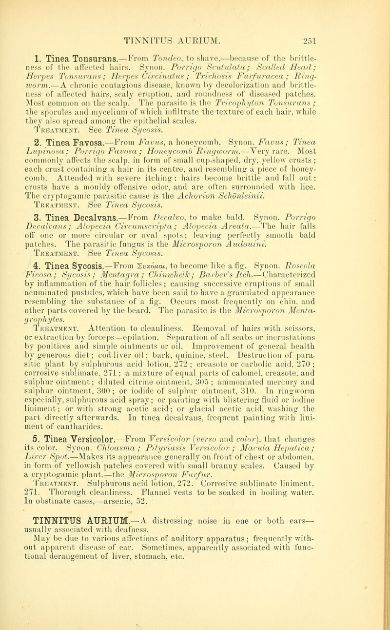 1. Tinea Tonsurans.—From Tondeo, to shave,—because of the brittle- ness of tlie afTi'cted hairs. Synon. Porrigo Scutulata; Scalled Head; Herpes 2\jnsurans; Herpes Circinatus; Trichosis Furfuracea; Ring- worm.—A chronic contagious disease, known by decolorization and brittle- ness of affected hairs, scaly eruption, and roundness of diseased patches. Most common on the scalp. The parasite is the Tricopliyton Tonsurans ; the sporules and mycelium of which infiltrate the texture of each hair, while they also spread amono' the epithelial scales. Tkkatment. »See Tinea Sycosis. 2. Tinea Favosa.—From Favus, a honeycomb. Synon. Favus; Tinea Lupinosa; Porrigo Favosa ; Honeycomb Ringvwrm.—Very rare. Most commonly affects the scalp, in form of small cup-shaped, dry, yellow crusts ; each crust containing- a hair in its centre, and resembling a piece of honey- comb. Attended with severe itching : hairs become brittle and fall out: crusts have a mouldy offensive odor, and are often surrounded with lice. The cryptogamic parasitic cause is the Acliorion Schordeimi. Treatment. See Tinea Sycosis. 3. Tinea Decalvans.—From Decalvo, to make bald. Synon. Porrigo Decalvans; Alopecia Circumscripta; Alopecia Areata.—The hair falls off one or more circular or oval spots; leaving perfectly smooth bald patches. The parasitic fungus is the Microsporon Audouini. Treatment. See Tinea Sycosis. 4. Tinea Sycosis.—From Sv^o^iat, to become like a fig. Synon. Roseola Ficosa; Sycosis; Mentagra; Chimulielk; Barber's Itch.—Characterized by inflammation of the hair follicles ; causing successive eruptions of small acuminated pustules, which have been said to have a granulated appearance resembling the substance of a fig. Occurs most frequently on chin, and other parts covered by the beard. The parasite is the Microsporon Menta- grophytes. Treatment. Attention to cleanliness. Removal of hairs with scissors, or extraction by forceps—epilation. Separation of all scabs or incrustations by poultices and simple ointments or oil. Improvement of general iiealth by generous diet; cod-liver oil; bark, quinine, steel. Destruction of para- sitic plant by sulphurous acid lotion, 272 ; creasote or carbolic acid, 270 ; corrosive sublimate, 271; a mixture of equal parts of calomel, creasote, and sulphur ointment; diluted citrine ointment, 30.o ; ammoniated mercury and sulphur ointment, 300 ; or iodide of sulphur ointment, 310. In ringworm especially, sulphurous acid spray; or painting with blistering fluid or iodine liniment; or with strong acetic acid; or glacial acetic acid, washing the part directly afterwards. In tinea decalvans, frequent painting with lini- ment of cantharides. 5. Tinea Versicolor.—-From Versicolor {verso and color), that changes its color. Synon. Chloasma; Pityriasis Versicolor; Manda Hepatica; Liver Spot.—Makes its appearance generally on front of chest or abdomen, in form of yellowish patches covered with small branny scales. Caused by a cryptogamic plant,—the Microsporon Furfur. Treatment. Sulphurous acid lotion, 272. Corrosive sublimate liniment, 271. Thorough cleanliness. Flannel vests to be soaked in boiling water. In obstinate cases,—arsenic, 52. TINNITUS ATJEIUM.—A distressing noise in one or both ears— usually associated with deafness. May be due to various affections of auditory apparatus; frequently with- out apparent disease of ear. Sometimes, apparently associated with func- tional derangement of liver, stomach, etc.