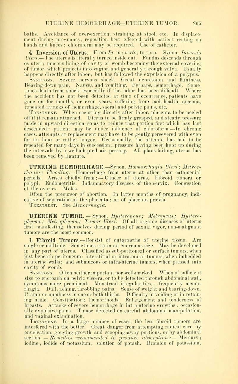 UTERINE HEMOIillHAGE—UTERINE TUMOR. 2fi5 batlis. Avoidance of over-exprtion. straininj? at stool, etc. In displace- ment dnrinti' preg-nancy, reposition best effected with patient resting on hands and knees : chloroform may be required. Use of catheter. 4. Inversion of Uterus.—From In, in ; verto, to turn. Synon. Inversio Uteri.— The uterus is literally turned inside out. Fundus descends throup-h OS uteri; mucous lining' of cavity of womb becoming the external covering' of tumor, which projects into vagina and generally throug'h vulva. Usually happens directly after labor; but has followed the expulsion of a polypus. Symptoms. Severe nervous shock. Great depression and faintness. Bearing-down pain. Nausea -and vomiting. Perhaps, hemorrhage. Some- times death from shock, especially if the labor has been difficult. Where the accident has not been detected at time of occurrence, patients have gone on for months, or even years, suffering front bad health, anaemia, repeated attacks of hemorrhage, sacral and pelvic pains, etc. Treatment. When occurring directly after labor, placenta to be peeled off if it remain attached. Uterus to be firmly grasped, and steady pressure made in upward direction so as to reduce that portion first which has last descended : patient may be under influence of chloroform.—In chronic cases, attempts at replacement may have to be gently persevered with even for an hour or rather longer. Occasionally, the attempt has had to be repeated for many days in succession ; pressure having been kept up during- the intervals by a well-adapted air pessary. All plans failing, uterus has been removed by ligature. UTEUINE HEMORRHAGE.—Synon. Hcemorrhagia Uteri; Metmr- rhngia; Flooding.—Hemorrhage from uterus at other than catamenial periods. Arises chiefly from: — Cancer of uterus. Fibroid tumors or polypi. Endometritis. Inflammatory diseases of the cervix. Cong-estion of the ovaries. Moles. Often the precursor of abortion. In latter months of pregnancy, indi- cative of separation of the placenta; or of placenta prasvia. Treatment. See Menorrhagia. UTERIIfE TUMOR.— Synon. iJy.s^'ernjjfM.s; Metrnncus; Hysferr- phyma ; Metropliyma; Tumor Uteri.—Of all organic diseases of uterus first manifesting themselves during period of sexual vigor, non-malignant tumors are the most common. 1. Fibroid Tumors.— Consist of outgrowths of uterine tissue. Are single or multiple. Sometimes attain an enormous size. May be developed in any part of uterus. Classified as sub-peritoneal or surface tumors, when just beneath peritoneum ; interstitial or intra-mural tumors, when imbedded in uterine walls; and submucous or intra-uterine tumors, when pressed into cavity of womb. Symptoms. Often neither important nor well-marked. AVhen of sufficient size to encroach on pelvic viscera, or to be detected through abdominal wall, symptoms more prominent. Menstrual irregularities,— frequently menor- rhagia. Dull, aching, throbbing pains. Sense of weight and bearing-down. Cramp or numbness in one or both thighs. Difficulty in voiding or in retain- ing ui'ine. Constipation : hasmorrhoids. Enlargement and tenderness of breasts. Attacks of severe hemorrhage in intra-uterine growths: occasion- ally expulsive pains. Tumor detected on careful abdominal manipulation, and vaginal examination. Treatment. In a large number of cases, the less fibroid tumors are interfered with the better. Great danger from attempting radical cure by enucleation, gouging growth and scooping away portions, or by abdominal section. — Retnedies recommended to produce ahaorption : — Mercury; iodine ; iodide of potassium; solution of potash. Bromide of potassium,