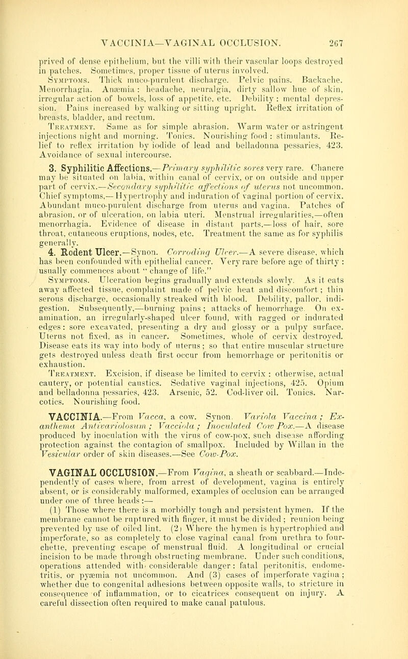 prived of dense opilhelimn, but tlie villi with their vascular loops destroyed in patches. Sometimes, proper tissue of uterus involved. Symi'toms. Thick inuco-i)urulent discharge. Pelvic pains. Backache. Menorrhagia. Anaemia : headache, neuralgia, dirty sallow hue of skin, irregular action of bowels, loss of appetite, etc. Debility : mental depres- sion. Pains increased by walking or sitting upright. Reflex irritation of breasts, bladder, and rectum. Treatment. Same as for simple abrasion. Warm water or astringent injections night and morning. Tonics. Nourishing food : stimulants. Re- lief to reflex irritation by iodide of lead and belladonna pessaries, 423. Avoidance of sexual intercourse. 3. Syphilitic Affections.—Primary syphilitic sores very rare. Chancre may be situated on lal)ia, within canal of cervix, or on outside and upper part of cervix.—Secondary syphilitic affections of uterus not uncommon. Chief symptoms,—Hypertrophy and induration of vaginal portion of cervix. Abundant muco-pui'ulent discharge from uterus and vagina. Patches of abrasion, or of ulceration, on labia uteri. Menstrual irregularities,—often menorrhagia. Evidence of disease in distant parts.—loss of hair, sore throat, cutaneous eruptions, nodes, etc. Treatment the same as for syphilis generally. 4. Rodent Ulcer.—Synon. Corroding Ulcer.—A severe disease, which has been confounded with epithelial cancer. Very rare before age of thirty : usually commences about  change of life. Symptoms. Ulceration begins gradually and extends slowly. As it eats away affected tissue, complaint made of pelvic heat and discomfort; thin serous discharge, occasionally streaked with blood. Debility, pallor, indi- gestion. Subsequently,—burning pains ; attacks of hemorrhage. On ex- amination, an irregularly-shaped ulcer found, with ragged or indurated edges: soi'e excavated, presenting a dry and glossy or a pulpy surface. Uterus not fixed, as in cancer. Sometimes, whole of cervix destroyed. Disease eats its way into body of uterus ; so that entire muscular structure gets destroyed unless death first occur from hemorrhage or peritonitis or exhaustion. Treatment. Excision, if disease be limited to cervix : otherwise, actual cautery, or potential caustics. Sedative vaginal injections, 42.5. Opium and belladonna pessaries, 423. Arsenic, 52. Cod-liver oil. Tonics. Nar- cotics. Nourishing food. VACCINIA.—From Vacca, a cow. Synon. Variola Vaccina; Ex- anthema Antivariolosum ; Vacciola ; Inoculated Cow Pox.—A disease produced by inoculation with the virus of cow-pox, such disease affording protection against the contagion of smallpox. Included by Willan in the Vesicular order of skin diseases.—See Coiv-Pox. VAGINAL OCCLUSION.—From Vagina, a sheath or scabbard.—Inde- pendently of cases where, from arrest of development, vagina is entirely absent, or is considerably malformed, examples of occlusion can be arranged under one of three heads :—■ (1) Those where there is a morbidly tougli and persistent hymen. If the membrane cannot be ruptured with finger, it must be divided ; reunion being prevented by use of oiled lint. (2 i Where the hymen is hypertrophied and imperforate, so as completely to close vaginal canal from urethra to four- chetle, preventing escape of menstrual fluid. A longitudinal or crucial incision to be made through obstructing membrane. Under such conditions, operations attended with'considerable danger: fatal peritonitis, endome- tritis, or pyfEuiia not uncommon. And (3) cases of imperforate vagina ; whether due to congenital adhesions between opposite walls, to stricture in consequence of inflammation, or to cicatrices consequent on injury. A careful dissection often required to make canal patulous.