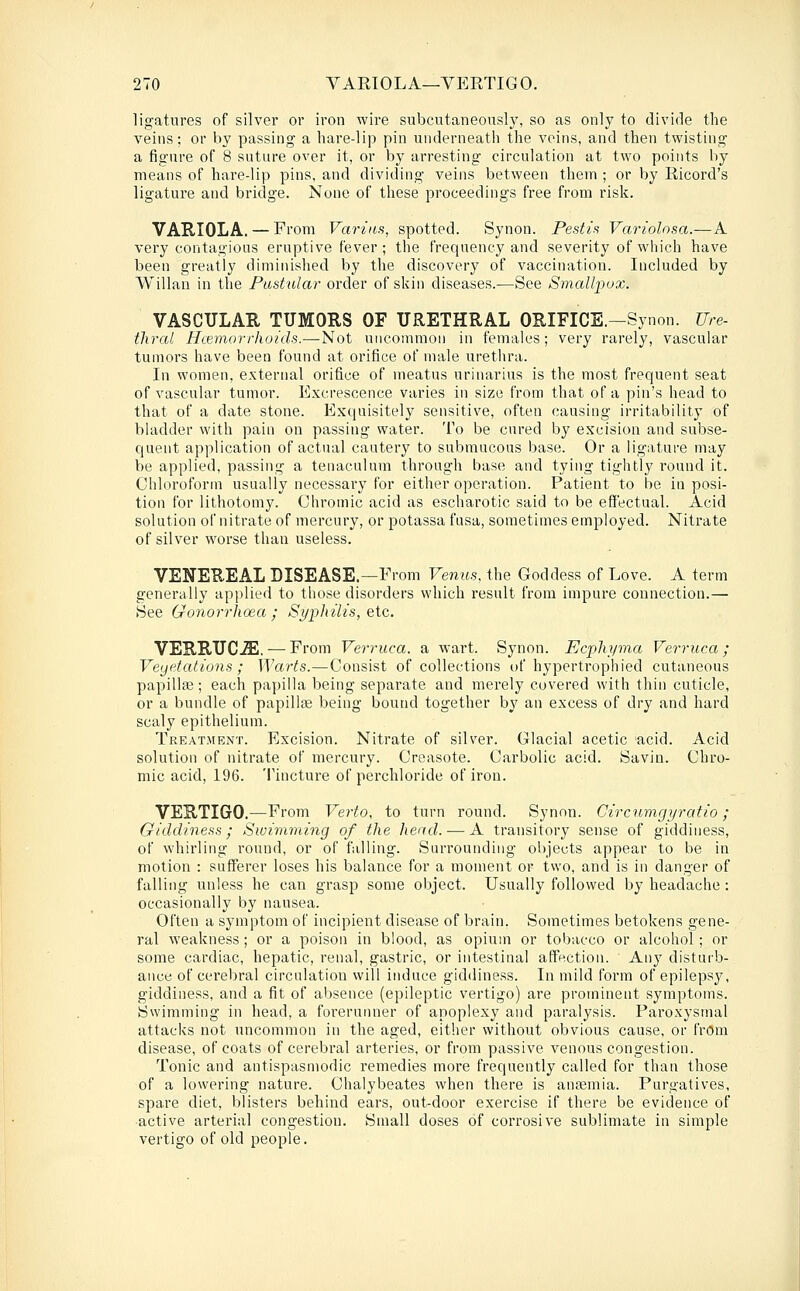 ligatures of silver or iron wire subcutaneously, so as only to divide the veins; or by passing a hare-lip pin underneath the veins, and then twisting a figure of 8 suture over it, or by arresting circulation at two points by means of hare-lip pins, and dividing veins between them ; or by Ricord's ligature and bridge. None of these proceedings free from risk. VARIOLA. — From Varins, spotted. Synon. Pestis Variolosa.-—A very contagious eruptive fever; the frequency and severity of which have been greatly diminished by the discovery of vaccination. Included by Willan in the Pastular order of skin diseases.—See Smallpox. VASCULAE TUMORS OF URETHRAL ORIFICE.-Synon. Ure- tliral Haemorrhoids.—Not uncommon in females; very rarely, vascular tumors have been found at orifice of male uretlira. In women, external orifice of meatus urinarius is the most frequent seat of vascular tumor. Excrescence varies in size from that of a pin's head to that of a date stone. Exquisitely sensitive, often causing irritability of bladder with pain on passing water. To be cured by excision and subse- quent application of actual cautery to submucous base. Or a ligature may be applied, passing a tenaculum through base and tying tightly round it. Chloroform usually necessary for either operation. Patient to be in posi- tion for lithotomy. Chromic acid as escharotic said to be effectual. Acid solution of nitrate of mercury, or potassa fusa, sometimes employed. Nitrate of silver worse than useless. VENEREAL DISEASE.—From Venus, the Goddess of Love. A term generally applied to those disorders which result from impure connection.— See Gonorrhoea; Syphilis, etc. VERRUC-ffi. — From Verruca, a wart. Synon. Ecphyma Verruca ; Veyetations ; Warts.—Consist of collections of hypertrophied cutaneous papillas; each papilla being separate and merely covered with thin cuticle, or a bundle of papilla being bound together by an excess of dry and hard scaly epithelium. Treat.ment. Excision. Nitrate of silver. Glacial acetic acid. Acid solution of nitrate of mercury. Creasote. Carbolic acid. Savin. Chro- mic acid, 196. Tincture of perchloride of iron. VERTIGO.—From Verto, to turn round. Synon. Circnmgyratio; Giddiness; Swimming of the head. — A transitory sense of giddiness, of whirling round, or of falling. Surrounding objects appear to be in motion : sufferer loses his balance for a moment or two, and is in danger of falling unless he can grasp some object. Usually followed by headache : occasionally by nausea. Often a symptom of incipient disease of brain. Sometimes betokens gene- ral weakness ; or a poison in blood, as opium or tobacco or alcohol; or some cardiac, hepatic, renal, gastric, or intestinal affection. Any disturb- ance of cerebral circulation will induce giddiness. In mild form of epilepsy, giddiness, and a fit of absence (epileptic vertigo) are prominent symptoms. Swimming in head, a forerunner of apoplexy and paralysis. Paroxysmal attacks not uncommon in the aged, either without obvious cause, or from disease, of coats of cerebral arteries, or from passive venous congestion. Tonic and antispasmodic remedies more frequently called for than those of a lowering nature. Chalybeates when there is ansemia. Purgatives, spare diet, blisters behind ears, out-door exercise if there be evidence of active arterial congestion. Small doses of corrosive sublimate in simple vertigo of old people.