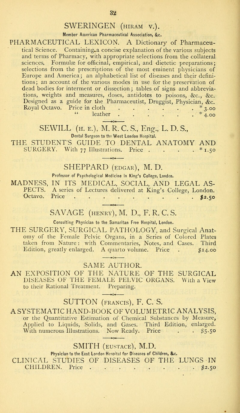 SWERINGEN (hiram v.). Member American Pharmaceutical Association, &.c. PHARMACEUTICAL LEXICON. A Dictionary of Pharmaceu- tical Science. Containing.a concise explanation of the various subjects and terms of Pharmacy, with appropriate selections from the collateral sciences. Formulae for officinal, empirical, and dietetic preparations; selections from the prescriptions of the most eminent physicians of Europe and America; an alphabetical list of diseases and their defini- tions; an account of the various modes in use for the preservation of dead bodies for interment or dissection; tables of signs and abbrevia- tions, weights and measures, doses, antidotes to poisons, &c., &c. Designed as a guide for the Pharmaceutist, Druggist, Physician, &c. Royal Octavo. Price in cloth , . . . . . *3.oo  leather . . . . . . * 4.00 SEWILL (h. e.), M. R. C. S., Eng., L. D. S., Dental Surgeon to the West London Hospital. THE STUDENT'S GUIDE TO DENTAL ANATOMY AND SURGERY. With 77 Illustrations. Price . . . . *i.5o SHEPPARD (edgar), M. D. Professor of Psychological Medicine in King's College, London. MADNESS, IN ITS MEDICAL, SOCIAL, AND LEGAL AS- PECTS. A series of Lectures delivered at King's College, London. Octavo. Price ......... I2.50 SAVAGE (henry), M. D., F. R. C. S. Consulting Physician to the Samaritan Free Hospital, London. THE SURGERY, SURGICAL PATHOLOGY, and Surgical Anat- omy of the Female Pelvic Organs, in a Series of Colored Plates taken from Nature: with Commentaries, Notes, and Cases. Third Edition, greatly enlarged. A quarto volume. Price . ^14.00 SAME AUTHOR. AN EXPOSITION OF THE NATURE OF THE SURGICAL DISEASES OF THE FEMALE PELVIC ORGANS. With a View to their Rational Treatment. Preparing. SUTTON (FRANCIS), F. C. S. A SYSTEMATIC HAND-BOOK OF VOLUMETRIC ANALYSIS, or the Quantitative Estimation of Chemical Substances by Measure, Applied to Liquids, Solids, and Gases. Third Edition, enlarged. With numerous Illustrations. Now Ready. Price . . ^5-5° SMITH (EUSTACE), M.D. Physician to the East London Hospital for Diseases of Children, &c. CLINICAL STUDIES OF DISEASES OF THE LUNGS IN CHILDREN. Price ^2.50