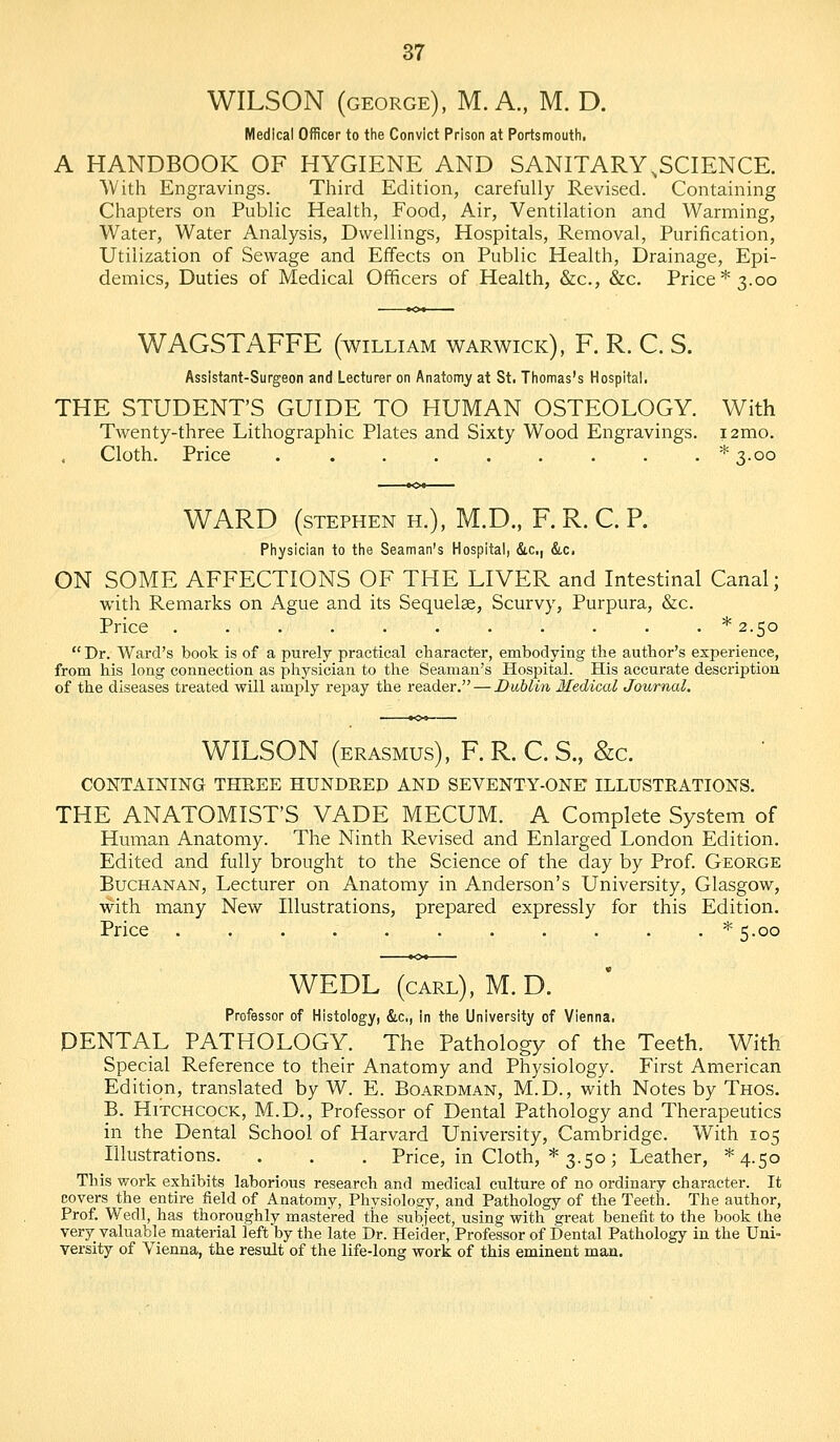 WILSON (GEORGE), M. A.. M. D. Medical Officer to the Convict Prison at Portsmoutii. A HANDBOOK OF HYGIENE AND SANITARY,SCIENCE. ■With Engravings. Third Edition, carefully Revised. Containing Chapters on Public Health, Food, Air, Ventilation and Warming, Water, Water Analysis, Dwellings, Hospitals, Removal, Purification, Utilization of Sewage and Effects on Public Health, Drainage, Epi- demics, Duties of Medical Officers of Health, &c., &c. Price* 3.00 WAGSTAFFE (william Warwick), F. R. C. S. Assistant-Surgeon and Lecturer on Anatomy at St. Tliomas's Hospital. THE STUDENT'S GUIDE TO HUMAN OSTEOLOGY. With Twenty-three Lithographic Plates and Sixty Wood Engravings. i2mo. Cloth. Price .........* 3.00 WARD (STEPHEN H.), M.D., F. R. C. P. Physician to the Seaman's Hospital, &c,, &,c. ON SOME AFFECTIONS OF THE LIVER and Intestinal Canal; with Remarks on Ague and its Sequelae, Scurvy, Purpura, &c. Price . . . . . . . . . . . *2.5o Dr. Ward's book is of a purely practical character, embodying the author's experience, from his long connection as physician to the Seaman's Hospital. His accurate desciiption of the diseases treated will amply repay the reader. — Dublin Medical Journal. WILSON (ERASMUS), F. R. C. S., &c. CONTAmiNG THREE HUNDRED AND SEVENTY-ONE ILLUSTRATIONS. THE ANATOMIST'S VADE MECUM. A Complete System of Human Anatomy. The Ninth Revised and Enlarged London Edition. Edited and fully brought to the Science of the day by Prof. George Buchanan, Lecturer on Anatomy in Anderson's University, Glasgow, with many New Illustrations, prepared expressly for this Edition. Price ...........* 5.00 WEDL (carl), M. D. Professor of Histology, &.C., in the University of Vienna, PENTAD PATHOLOGY. The Pathology of the Teeth. With Special Reference to their Anatomy and Physiology. First American Edition, translated by W. E. Boardman, M.D., with Notes by Thos. B. Hitchcock, M.D., Professor of Dental Pathology and Therapeutics in the Dental School of Harvard University, Cambridge. With 105 Illustrations. . . . Price, in Cloth, * 3.50; Leather, ^4.50 This work exhibits laborious research and medical culture of no ordinary character. It covers the entire tield of Anatomy, Physiology, and Pathology of the Teeth. The author, Prof. Wedl, has thoroughly mastered the suliiect, using with great benefit to the book the very_ valuable material left by the late Dr. Heider, Professor of Dental Pathology in the Uni- versity of Vienna, the resiilt of the life-long work of this eminent man.