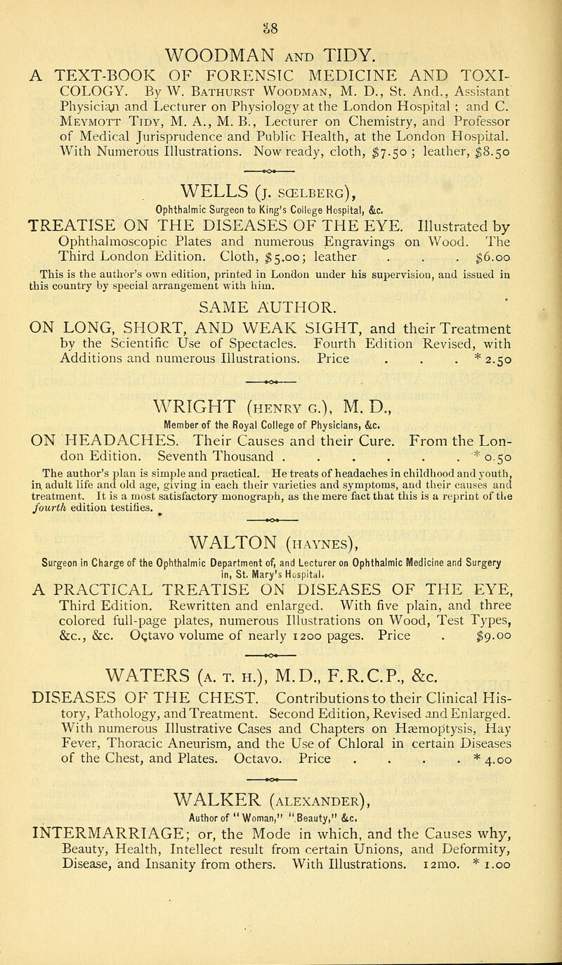 WOODMAN AND TIDY. A TEXT-BOOK OF FORENSIC MEDICINE AND TOXI- COLOGY. By W. Bathurst Woodman, M. D., St. And., Assistant Physicia^i and Lecturer on Physiology at the London Hospital ; and C. Meymott Tidy, M. A., M. B., Lecturer on Chemistry, and Professor of Medical Jurisprudence and Public Health, at the London Hospital. With Numerous Illustrations. Now ready, cloth, ^7.50; leather, ^8.50 WELLS (j. scelberg), Ophthalmic Surgeon to King's College Hospital, &.c. TREATISE ON THE DISEASES OF THE EYE. Illustrated by Ophthalmoscopic Plates and numerous Engravings on Wood. The Third London Edition. Cloth, ^5.003 leather . . . ^6.00 This is the author's own edition, printed in London under his supervision, and issued in this country by special arrangement with him. SAME AUTHOR. ON LONG, SHORT, AND WEAK SIGHT, and their Treatment by the Scientific Use of Spectacles. Fourth Edition Revised, with Additions and numerous Illustrations. Price . . . * 2.50 WRIGHT (henry G.), M. D., Member of the Royal College of Physicians, &c. ON HEADACHES. Their Causes and their Cure. From the Lon- don Edition. Seventh Thousand . . . . . , ^0.50 The author's plan is simple and practical. He treats of headaches in childhood and youth, in, adult life and old age, giving in each their varieties and symptoms, and their causes and treatment. It is a most satisfactory monograph, as the mere fact that this is a reprint of the fourth edition testifies. WALTON (haynes), Surgeon in Charge of the Ophthalmic Department of, and Lecturer on Ophthalmic Medicine and Surgery in, St. Mary's Hospital. A PRACTICAL TREATISE ON DISEASES OF THE EYE, Third Edition. Rewritten and enlarged. With five plain, and three colored full-page plates, numerous Illustrations on Wood, Test Types, &c., &c. Ogtavo volume of nearly 1200 pages. Price . ^9-00 WATERS (a. t. h.), M.D., F.R.C.P., &c. DISEASES OF THE CHEST. Contributions to their Clinical His- tory, Pathology, and Treatment. Second Edition, Revised and Enlarged. With numerous Illustrative Cases and Chapters on Haemoptysis, Hay Fever, Thoracic Aneurism, and the Use of Chloral in certain Diseases of the Chest, and Plates. Octavo. Price . . . . *4.oo WALKER (ALEXANDER), Author of Woman, .Beauty, &c. INTERMARRIAGE; or, the Mode in which, and the Causes why, Beauty, Health, Intellect result from certain Unions, and Deformity, Disease, and Insanity from others. With Illustrations. i2mo. * i.oo