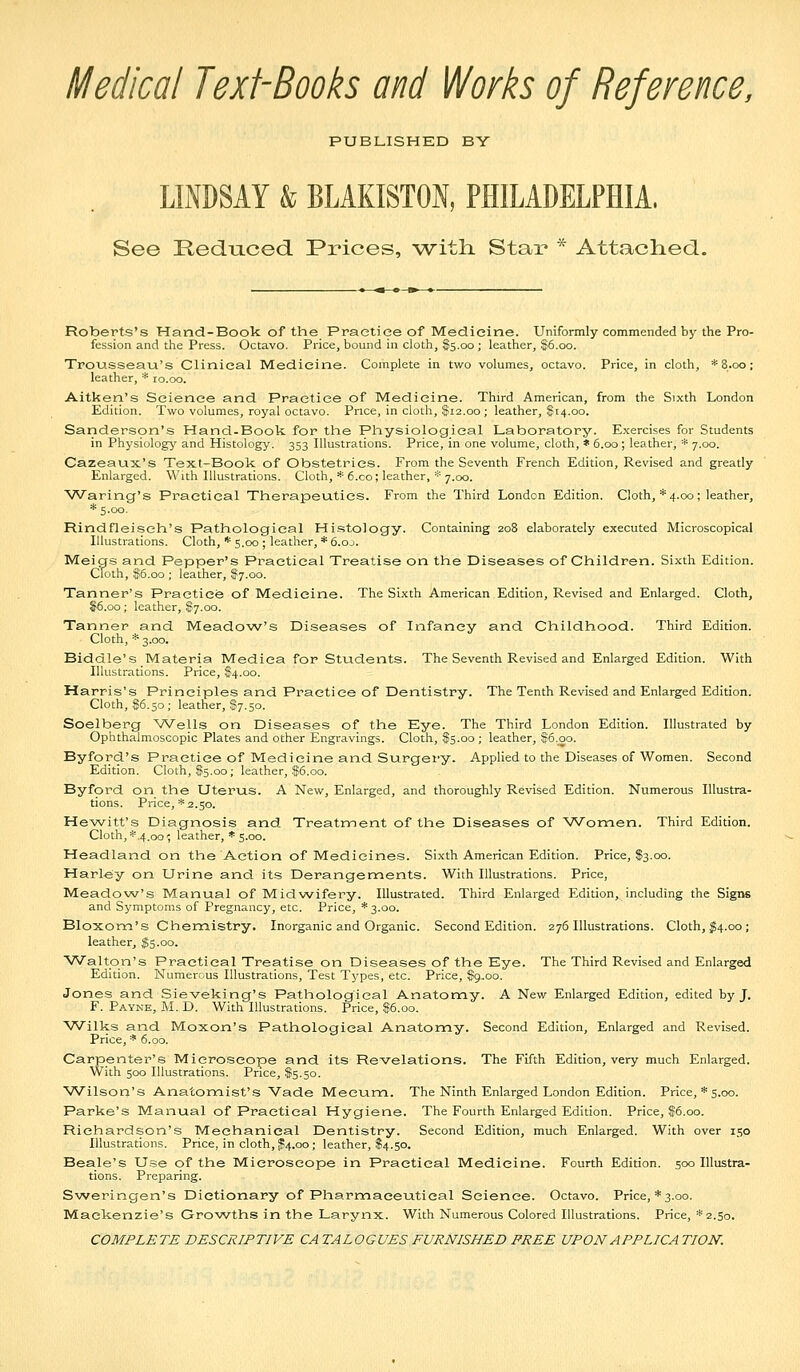 Medical Text-Books and Works of Reference, PUBLISHED BY LINDSAY & BLAKISTON, PHILADELPHIA, See Reduced Prices, with. Star * Attached. Roberts's Hand-Book of the Practice of Medicine. Uniformly commended by the Pro- fession and the Press. Octavo. Price, bound in cloth, $5.00 ; leather, 86.00. Trousseau's Clinical Medicine. Complete in two volumes, octavo. Price, in cloth, *8.oo; leather, * 10.00. Aitken's Science and Practice of Medicine. Third American, from the Sixth London Edition. Two volumes, royal octavo. Price, in cloth, $12.00 ; leather, $14.00. Sanderson's Hand-Book for the Physiological Laboratory. Exercises for Students in Physiology' and Histology. 353 Illustrations. Price, in one volume, cloth, * 6.00; leather, * 7.00. Cazeaux's Text-Book of Obstetrics. From the Seventh French Edition, Revised and greatly Enlarged. With Illustrations. Cloth, * 6.co; leather, * 7.00. Waring's Practical Therapeutics. From the Third London Edition. Cloth, * 4.00; leather, * 5.00. Rindfleisch's Pathological Histology. Containing 208 elaborately executed Microscopical Illustrations. Cloth, * 5.00 ; leather, * 6.00. Meigs and Pepper's Practical Treatise on the Diseases of Children. Sixth Edition. Cloth, ^5.00 ; leather, Sf7.oo. Tanner's Practice of Medicine. The Sixth American Edition, Revised and Enlarged. Cloth, $6.00; leather, S7.00. Tanner and Meadow's Diseases of Infancy and Childhood. Third Edition. Cloth, * 3.00, Biddle's Materia Medica for Students. The Seventh Revised and Enlarged Edition. With Illustrations. Price, $4.00. Harris's Principles and Practice of Dentistry. The Tenth Revised and Enlarged Edition. Cloth, 186.50; leather, S7.50. Soelberg Wells on Diseases of the Eye. The Third London Edition. Illustrated by Ophthalmoscopic Plates and other Engravings. Cloth, $5.00 ; leather, .§6.00. Byford's Practice of Medicine and Surgery. Applied to the Diseases of Women. Second Edition. Cloth, $5.00; leather, $6.00. Byford on the Uterus. A New, Enlarged, and thoroughly Revised Edition. Numerous Illustra- tions. Price, * 2.50. Hewitt's Diagnosis and Treatment of the Diseases of Women. Third Edition. Cloth,*.4.00; leather, * 5.00. Headland on the Action of Medicines. Sixth American Edition. Price, $3.00. Harley on Urine and its Derangements. With Illustrations. Price, Meadow's Manual of Midwifery. Illustrated. Third Enlarged Edition, including the Signs and Symptoms of Pregnancy, etc. Price, *3.oo. Bloxom's Chemistry. Inorganic and Organic. Second Edition. 276 Illustrations. Cloth, ^4.00 ; leather, §5.00. Walton's Practical Treatise on Diseases of the Eye. The Third Revised and Enlarged Edition. Numercus Illustrations, Test Types, etc. Price, S9.00. Jones and Sieveking's Pathological Anatomy. A New Enlarged Edition, edited by J. F. Payne, M. D. With Illustrations. Price, $6.00. Wilks and Moxon's Pathological Anatomy. Second Edition, Enlarged and Revised. Price, * 6.00. Carpenter's Microscope and its Revelations. The Fifth Edition, very much Enlarged. With 500 Illustrations. Price, $5.50. Wilson's Anatomist's Vade Mecum. The Ninth Enlarged London Edition. Price, *s.oo. Parke's Manual of Practical Hygiene. The Fourth Enlarged Edition. Price, $6.00. Richardson's Mechanical Dentistry. Second Edition, much Enlarged. With over 150 Illustrations. Price, in cloth, ^4.00; leather, $4.50. Beale's Use of the Microscope in Practical Medicine. Fourth Edition. 500 Illustra- tions. Preparing. Sweringen's Dictionary of Pharmaceutical Science. Octavo. Price, * 3.00. Mackenzie's Growths in the Larynx. With Numerous Colored Illustrations. Price, *2.50. COMPLETE DESCRIPTIVE CA TALOGUES FURNISHED FREE UPON APPLICA TION.