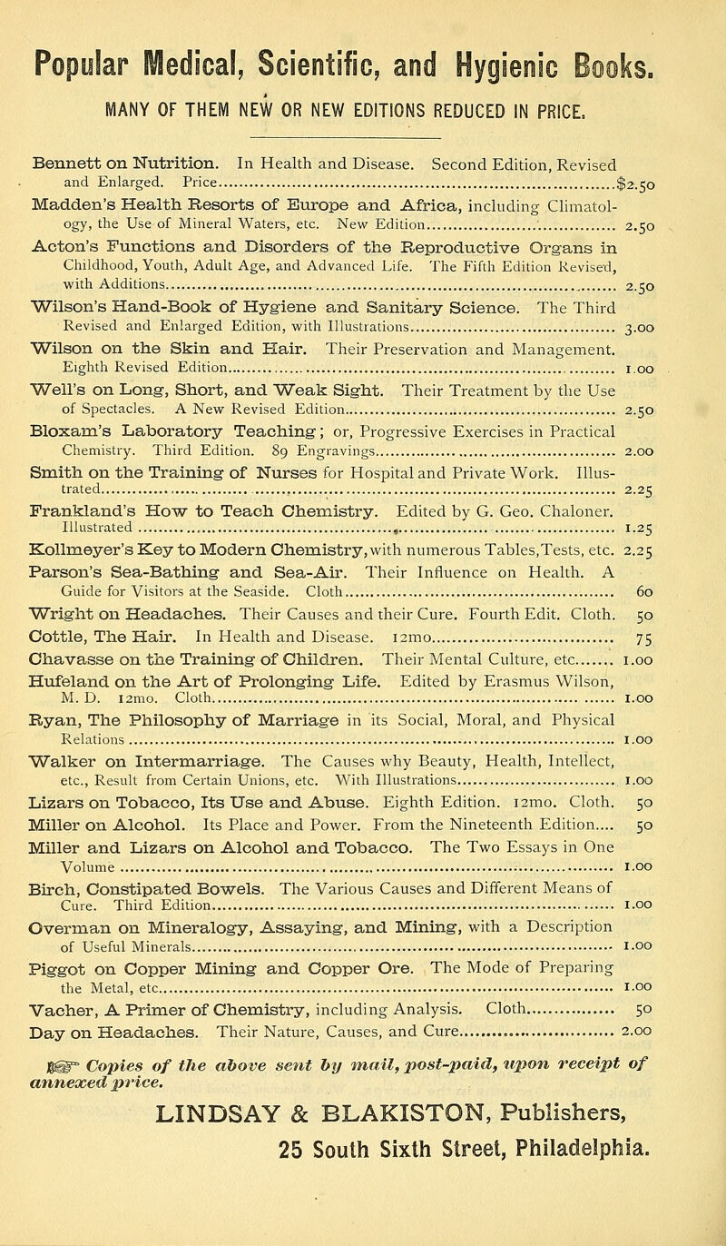 MANY OF THEIVl NEW OR NEW EDITIONS REDUCED IN PRICE. Bennett on Nutrition. In Health and Disease. Second Edition, Revised and Enlarged. Price ....$2.50 Madden's Health Resorts of Europe and Africa, including Climatol- ogy, the Use of Mineral Waters, etc. New Edition '. 2.50 Acton's Functions and Disorders of the Reproductive Organs in Childhood, Youth, Adult Age, and Advanced Life. The Fifth Edition Revised, with Additions 2.50 Wilson's Hand-Book of Hygiene and Sanitary Science. The Third Revised and Enlarged Edition, with Illustrations 3-00 Wilson on the Skin and Hair. Their Preservation and Manageinent. Eighth Revised Edition i.oo Well's on Long, Short, and Weak Sight. Their Treatment by the Use of Spectacles. A New Revised Edition 2.50 Bloxam's Laboratory Teaching; or, Progressive Exercises in Practical Chemistry. Third Edition. 89 Engravings 2.00 Smith on the Training of Nurses for Hospital and Private Work. Illus- trated , 2.25 Frankland's How to Teach Chemistry. Edited by G. Geo. Chaloner. Illustrated , 1.25 Kollmeyer's Key to Modern Chemistry, with numerous Tables,Tests, etc. 2.25 Parson's Sea-Bathing and Sea-Air. Their Influence on Health. A Guide for Visitors at the Seaside. Cloth 60 Wright on Headaches. Their Causes and their Cure. Fourth Edit. Cloth. 50 Cottle, The Hair. In Health and Disease. i2mo 75 Chavasse on the Training of Children, Their Mental Culture, etc i.oo Hufeland on the Art of Prolonging Life, Edited by Erasmus Wilson, M. D. i2mo. Cloth I.oo Ryan, The Philosophy of Marriage in its Social, Moral, and Physical Relations i.oo Walker on Intermarriage. The Causes why Beauty, Health, Intellect, etc.. Result from Certain Unions, etc. With Illustrations i.oo Lizars on Tobacco, Its Use and Abuse. Eighth Edition. i2mo. Cloth. 50 Miller on Alcohol. Its Place and Power. From the Nineteenth Edition.... 50 Miller and Lizars on Alcohol and Tobacco. The Two Essays in One Volume I.oo Birch, Constipated Bowels. The Various Causes and Different Means of Cure. Third Edition i.oo Overman on Mineralogy, Assaying, and Mining, with a Description of Useful Minerals I-OO Piggot on Copper Mining and Copper Ore. The Mode of Preparing the Metal, etc i-oo Vacher, A Primer of Chemistry, including Analysis. Cloth 50 Day on Headaches. Their Nature, Causes, and Cure , 2.00 1®=° Copies of the above sent by mail, post-paid, tipon receipt of annexed lyrice. LINDSAY & BLAKISTON, Publishers, 25 South Sixth Street, Philadelphia.