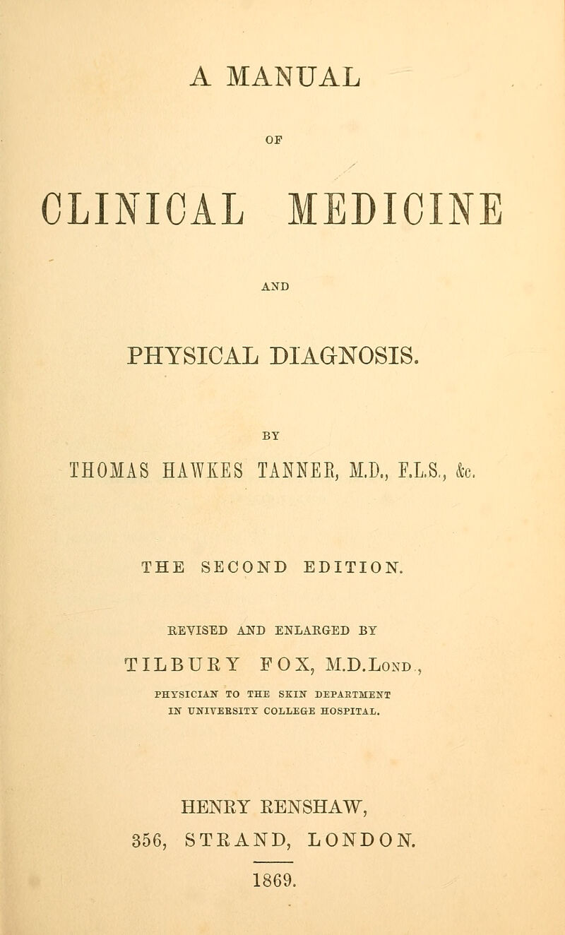 CLINICAL MEDICINE PHYSICAL DIAGNOSIS. BY THOMAS HAWKES TANNEB, M.D., F.L.S., k. THE SECOND EDITION. BJEYISED AJSD ENLAKGED BY TILBURY FOX, M.D.Lond., PHYSICIAN TO THE SKIN DEPARTMENT IN TTNIVEBSITY COLLEGE HOSPITAL. HENRY RENSHAW, 356, STRAND, LONDON. 1869.