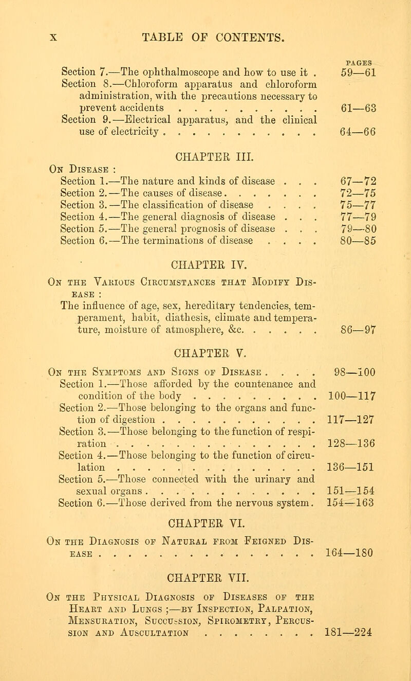 Section 7.—The ophthalmoscope and how to use it . Section 8.—Chloroform apparatus and chloroform administration, with the precautions necessary to prevent accidents Section 9.—Electrical apparatus, and the clinical use of electricity PAGES 59—61 61—63 64—66 CHAPTER III. On Disease : Section 1.—The nature and kinds of Section 2. —The causes of disease. . Section 3. —The classification of i Section 4.—The general diagnosis of disease Section 5.—The general prognosis of disease Section 6.—The terminations of disease 67-72 72—75 75—77 77—79 79—80 80—85 CHAPTER IV. On the Various Circumstances that Modify Dis- ease : The influence of age, sex, hereditary tendencies, tem- perament, habit, diathesis, climate and tempera- ture, moisture of atmosphere, &c 86—97 CHAPTER V. On the Symptoms and Signs oe Disease .... 98—100 Section 1.—Those afforded by the countenance and condition of the body 100—117 Section 2.—Those belonging to the organs and func- tion of digestion 117—127 Section 3. —Those belonging to the function of respi- ration 128—136 Section 4.—Those belonging to the function of circu- lation 136—151 Section 5.—Those connected with the urinary and sexual organs 151—154 Section 6.—Those derived from the nervous system. 154—163 CHAPTER VI. On the Diagnosis op Natural erom Feigned Dis- ease 164—180 CHAPTER VII. On the Physical Diagnosis op Diseases op the Heart and Lungs ;—by Inspection, Palpation, Mensuration, Succussion, Spirometry, Percus- sion and Auscultation 181—224