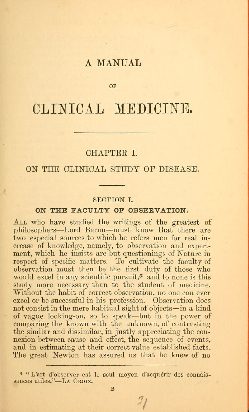 A MANUAL OP CLINICAL MEDICINE. CHAPTER I. ON THE CLINICAL STUDY OP DISEASE. SECTION I. ON THE FACULTY OF OBSERVATION. All who have studied the writings of the greatest of philosophers—Lord Bacon—must know that there are two especial sources to which he refers men for real in- crease of knowledge, namely, to observation and experi- ment, which he insists are but questionings of Nature in respect of specific matters. To cultivate the faculty of observation must then be the first duty of those who would excel in any scientific pursuit,* and to none is this study more necessary than to the student of medicine. Without the habit of correct observation, no one can ever excel or be successful in his profession. Observation does not consist in the mere habitual sight of objects—in a kind of vague looking-on, so to speak—but in the power of comparing the known with the unknown, of contrasting the similar and dissimilar, in justly appreciating the con- nexion between cause and effect, the sequence of events, and in estimating at their correct value established facts. The great Newton has assured us that he knew of no * L'art d'observer est le seul moyen d'acquerir des connais- sances utiles.—La Croix. V