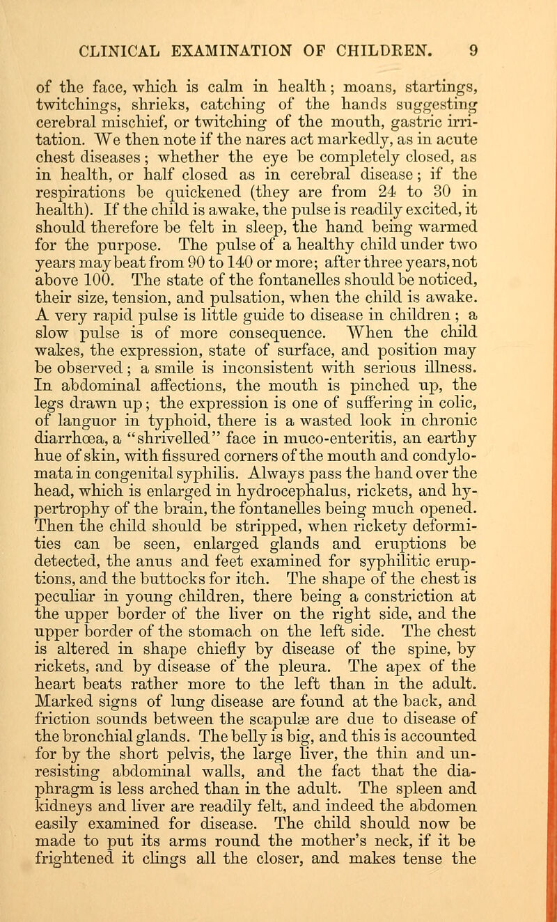 of the face, which is calm in health; moans, startings, twitchings, shrieks, catching of the hands suggesting cerebral mischief, or twitching of the month, gastric irri- tation. We then note if the nares act markedly, as in acute chest diseases; whether the eye be completely closed, as in health, or half closed as in cerebral disease; if the respirations be quickened (they are from 24 to 30 in health). If the child is awake, the pulse is readily excited, it should therefore be felt in sleep, the hand being warmed for the purpose. The pulse of a healthy child under two years may beat from 90 to 140 or more; after three years, not above 100. The state of the fontanelles should be noticed, their size, tension, and pulsation, when the child is awake. A very rapid pulse is little guide to disease in children ; a slow pulse is of more consequence. When the child wakes, the expression, state of surface, and position may be observed; a smile is inconsistent with serious illness. In abdominal affections, the mouth is pinched up, the legs drawn up; the expression is one of suffering in colic, of languor in typhoid, there is a wasted look in chronic diarrhoea, a shrivelled face in muco-enteritis, an earthy hue of skin, with fissured corners of the mouth and condylo- mata in congenital syphilis. Always pass the hand over the head, which is enlarged in hydrocephalus, rickets, and hy- pertrophy of the brain, the fontanelles being much opened. Then the child should be stripped, when rickety deformi- ties can be seen, enlarged glands and eruptions be detected, the anus and feet examined for syphilitic erup- tions, and the buttocks for itch. The shape of the chest is peculiar in young children, there being a constriction at the upper border of the liver on the right side, and the upper border of the stomach on the left side. The chest is altered in shape chiefly by disease of the spine, by rickets, and by disease of the pleura. The apex of the heart beats rather more to the left than in the adult. Marked signs of lung disease are found at the back, and friction sounds between the scapulas are due to disease of the bronchial glands. The belly is big, and this is accounted for by the short pelvis, the large liver, the thin and un- resisting abdominal walls, and the fact that the dia- phragm is less arched than in the adult. The spleen and kidneys and liver are readily felt, and indeed the abdomen easily examined for disease. The child should now be made to put its arms round the mother's neck, if it be frightened it clings all the closer, and makes tense the