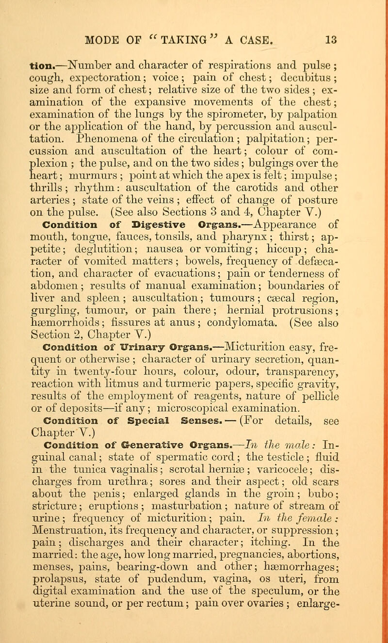 tion.—Number and character of respirations and pulse ; cough, expectoration; voice ; pain of chest; decubitus ; size and form of chest; relative size of the two sides ; ex- amination of the expansive movements of the chest; examination of the lungs by the spirometer, by palpation or the application of the hand, by percussion and auscul- tation. Phenomena of the circulation ; palpitation; per- cussion and auscultation of the heart; colour of com- plexion ; the pulse, and on the two sides; bulgings over the heart; murmurs ; point at which the apex is felt; impulse; thrills ; rhythm: auscultation of the carotids and other arteries ; state of the veins ; effect of change of posture on the pulse. (See also Sections 3 and 4, Chapter Y.) Condition of Digestive Organs.—Appearance of mouth, tongue, fauces, tonsils, and pharynx; thirst; ap- petite ; deglutition; nausea or vomiting; hiccup; cha- racter of vomited matters ; bowels, frequency of defseca- tion, and character of evacuations; pain or tenderness of abdomen; results of manual examination; boundaries of liver and spleen ; auscultation; tumours ; cascal region, gurgling, tumour, or pain there; hernial protrusions; haemorrhoids; fissures at anus ; condylomata. (See also Section 2, Chapter Y.) Condition of Urinary Organs.—Micturition easy, fre- quent or otherwise ; character of urinary secretion, quan- tity in twenty-four hours, colour, odour, transparency, reaction with litmus and turmeric papers, specific gravity, results of the employment of reagents, nature of pellicle or of deposits—if any; microscopical examination. Condition of Special Senses. — (For details, see Chapter Y.) Condition of Generative Organs.—In the male: In- guinal canal; state of spermatic cord; the testicle ; fluid in the tunica vaginalis; scrotal herniee ; varicocele; dis- charges from urethra; sores and their aspect; old scars about the penis; enlarged glands in the groin; bubo; stricture; eruptions ; masturbation ; nature of stream of urine ; frequency of micturition; pain. In the female : Menstruation, its frequency and character, or suppression; pain; discharges and their character; itching. In the married: the age, how long married, pregnancies, abortions, menses, pains, bearing-down and other; haemorrhages; prolapsus, state of pudendum, vagina, os uteri, from digital examination and the use of the speculum, or the uterine sound, or per rectum; pain over ovaries ; enlarge-