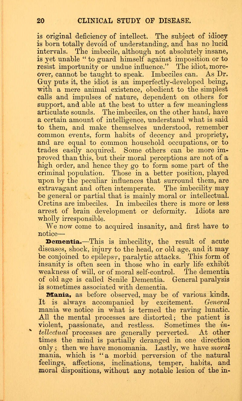 is original deficiency of intellect. The subject of idiocy is born totally devoid of understanding, and has no lucid intervals. The imbecile, although not absolutely insane, is yet unable  to guard himself against imposition or to resist importunity or undue influence. The idiot, more- over, cannot be taught to speak. Imbeciles can. As Dr. Guy puts it, the idiot is an imperfectly-developed being, with a mere animal existence, obedient to the simplest calls and impulses of nature, dependent on others for support, and able at the best to utter a few meaningless articulate sounds. The imbeciles, on the other hand, have a certain amount of intelligence, understand what is said to them, and make themselves understood, remember common events, form habits of decency and propriety, and are equal to common household occupations, or to trades easily acquired. Some others can be more im- proved than this, but their moral perceptions are not of a high order, and hence they go to form some part of the criminal population. Those in a better position, played upon by the peculiar influences that surround them, are extravagant and often intemperate. The imbecility may be general or partial that is mainly moral or intellectual. Cretins are imbeciles. In imbeciles there is more or less arrest of brain development or deformity. Idiots are wholly irresponsible. We now come to acquired insanity, and first have to notice— Dementia.—This is imbecility, the result of acute diseases, shock, injury to the head, or old age, and it may be conjoined to epilepsy, paralytic attacks. This form of insanity is often seen in those who in early life exhibit weakness of will, or of moral self-control. The dementia of old age is called Senile Dementia. General paralysis is sometimes associated with dementia. mania, as before observed, may be of various kinds. It is always accompanied by excitement. General mania we notice in what is termed the raving lunatic. All the mental processes are distorted; the patient is violent, passionate, and restless. Sometimes the in- tellectual processes are generally perverted. At other times the mind is partially deranged in one direction only ; then we have monomania. Lastly, we have moral mania, which is a morbid perversion of the natural feelings, affections, inclinations, temper, habits, and moral dispositions, without any notable lesion of the in-