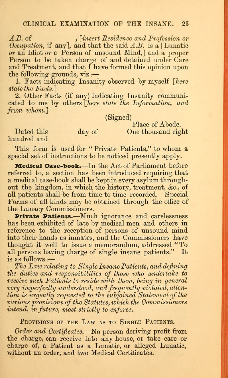 A.B. of , [insert Residence and Profession or Occupation, if any], and that the said A.B. is a [Lunatic or an Idiot or a Person of nnsound Mind,] and a proper Person to be taken charge of and detained under Care and Treatment, and that I have formed this opinion upon the following grounds, viz:— 1. Facts indicating Insanity observed by myself [here state the Facts.'] 2. Other Facts (if any) indicating Insanity communi- cated to me by others [here state the Information, and from whom.'] (Signed) Place of Abode. Dated this day of One thousand eight hundred and This form is used for  Private Patients, to whom a special set of instructions to be noticed presently apply. Medical Case-book.—In the Act of Parliament before referred to, a section has been introduced requiring that a medical case-book shall be kept in every asylum through- out the kingdom, in which the history, treatment, &c, of all patients shall be from time to time recorded. Special Forms of all kinds may be obtained through the office of the Lunacy Commissioners. Private Patients.—Much ignorance and carelessness has been exhibited of late by medical men and others in reference to the reception of persons of unsound mind into their hands as inmates, and the Commissioners have thought it well to issue a memorandum, addressed  To all persons having charge of single insane patients. It is as follows:— The Law relating to Single Insane Patients, and defining the duties and responsibilities of those who undertake to receive such Patients to reside with them, being in general very imperfectly understood, and frequently violated, atten- tion is urgently requested to the subjoined Statement of the various provisions of the Statutes, which the Commissioners intend, in future, most strictly to enforce. Provisions or the Law as to Single Patients. Order and Certificates.—No person deriving profit from the charge, can receive into any house, or take care or charge of, a Patient as a Lunatic, or alleged Lunatic, without an order, and two Medical Certificates.