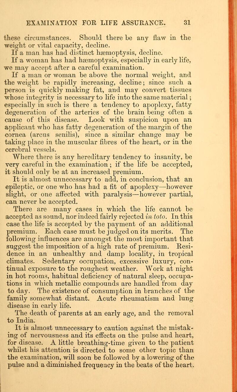 these circumstances. Should there he any flaw in the weight or vital capacity, decline. If a man has had distinct haemoptysis, decline. If a woman has had haemoptysis, especially in early life, we may accept after a careful examination. If a man or woman be above the normal weight, and the weight be rapidly increasing, decline; since such a person is quickly making fat, and may convert tissues whose integrity is necessary to life into the same material; especially in such is there a tendency to apoplexy, fatty degeneration of the arteries of the brain being often a cause of this disease. Look with suspicion upon an applicant who has fatty degeneration of the margin of the cornea (arcus senilis), since a similar change may be taking place in the muscular fibres of the heart, or in the cerebral vessels. Where there is any hereditary tendency to insanity, be very careful in the examination; if the life be accepted, it should only be at an increased premium. It is almost unnecessary to add, in conclusion, that an epileptic, or one who has had a fit of apoplexy—however slight, or one affected with paralysis—however partial, can never be accepted. There are many cases in which the life cannot be accepted as sound, nor indeed fairly rejected in toto. In this case the fife is accepted by the payment of an additional premium. Each case must be judged on its merits. The following influences are amongst the most important that suggest the imposition of a high rate of premium. Resi- dence in an unhealthy and damp locality, in tropical climates. Sedentary occupation, excessive luxury, con- tinual exposure to the roughest weather. Work at night in hot rooms, habitual deficiency of natural sleep, occupa- tions in which metallic compounds are handled from day to day. The existence of consumption in branches of the family somewhat distant. Acute rheumatism and lung disease in early life. The death of parents at an early age, and the removal to India. It is almost unnecessary to caution against the mistak- ing of nervousness and its effects on the pulse and heart, for disease. A little breathing-time given to the patient whilst his attention is directed to some other topic than the examination, will soon be followed by a lowering of the pulse and a diminished frequency in the beats of the heart.