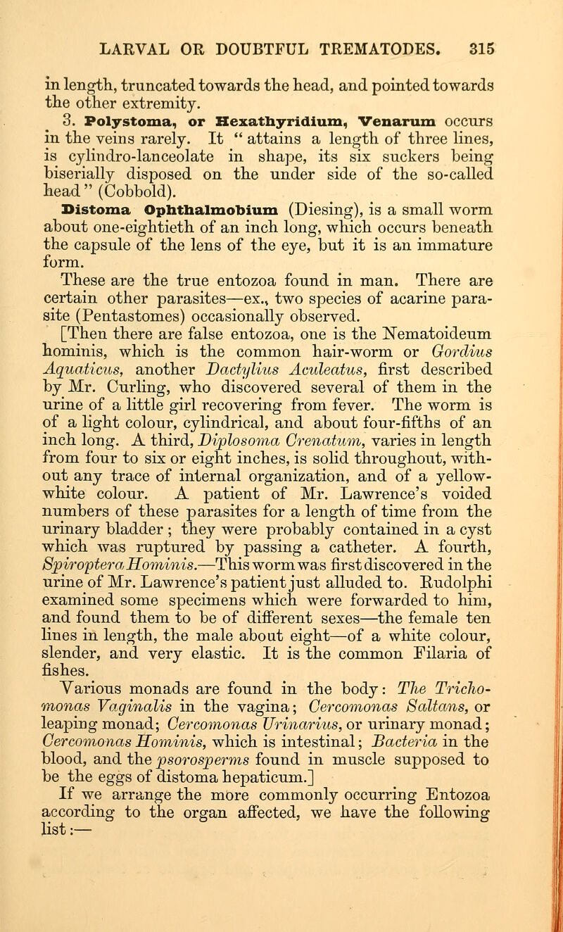 in length, truncated towards the head, and pointed towards the other extremity. 3. Polystoma, or Hexathyridium, Venarum occurs in the veins rarely. It  attains a length of three lines, is cylindro-lanceolate in shape, its six suckers being biserially disposed on the under side of the so-called head(Cobbold). Distoma Ophthalmobium (Diesing), is a small worm about one-eightieth of an inch long, which occurs beneath the capsule of the lens of the eye, but it is an immature form. These are the true entozoa found in man. There are certain other parasites—ex., two species of acarine para- site (Pentastomes) occasionally observed. [Then there are false entozoa, one is the Nematoideum hominis, which is the common hair-worm or Gordius Aquaticus, another Dactylitis Aculeatus, first described by Mr. Curling, who discovered several of them in the urine of a little girl recovering from fever. The worm is of a light colour, cylindrical, and about four-fifths of an inch long. A third, Diplosoma Grenatum, varies in length from four to six or eight inches, is solid throughout, with- out any trace of internal organization, and of a yellow- white colour. A patient of Mr. Lawrence's voided numbers of these parasites for a length of time from the urinary bladder ; they were probably contained in a cyst which was ruptured by passing a catheter. A fourth, Spiroptera Hominis.—This worm was first discovered in the urine of Mr. Lawrence's patient just alluded to. Eudolphi examined some specimens which were forwarded to him, and found them to be of different sexes—the female ten lines in length, the male about eight—of a white colour, slender, and very elastic. It is the common Filaria of fishes. Yarious monads are found in the body: The Tricho- monas Vaginalis in the vagina; Gercomonas Saltans, or leaping monad; Gercomonas Urinarius, or urinary monad; Gercomonas Hominis, which is intestinal; Bacteria in the blood, and the psorosperms found in muscle supposed to be the eggs of distoma hepaticum.] If we arrange the more commonly occurring Entozoa according to the organ affected, we have the following list:—