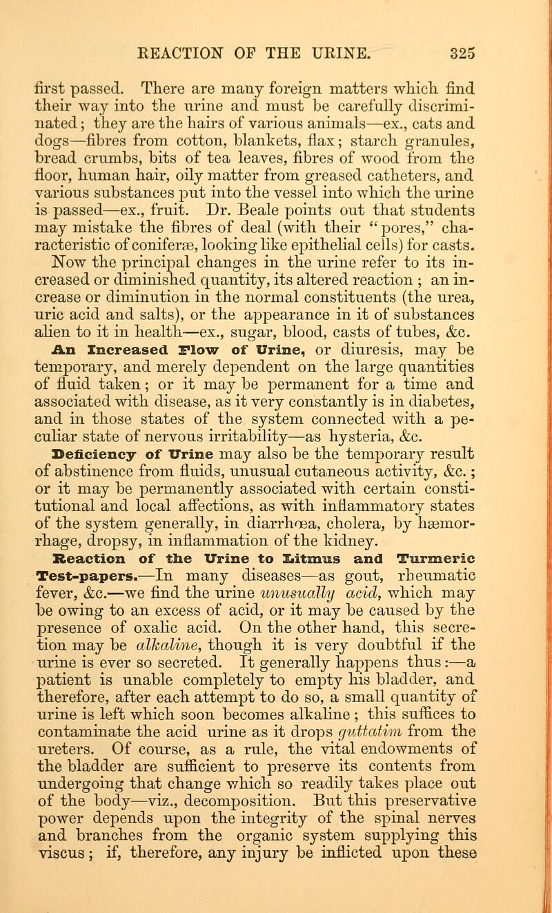 first passed. There are many foreign matters which find their way into the nrine and must be carefully discrimi- nated ; they are the hairs of various animals—ex., cats and dogs—fibres from cotton, blankets, flax; starch granules, bread crumbs, bits of tea leaves, fibres of wood from the floor, human hair, oily matter from greased catheters, and various substances put into the vessel into which the urine is passed—ex., fruit. Dr. Beale points out that students may mistake the fibres of deal (with their  pores, cha- racteristic of coniferse, looking like epithelial cells) for casts. Now the principal changes in the urine refer to its in- creased or diminished quantity, its altered reaction ; an in- crease or diminution in the normal constituents (the urea, uric acid and salts), or the appearance in it of substances alien to it in health—ex., sugar, blood, casts of tubes, &c. An Increased Flow of Urine, or diuresis, may be temporary, and merely dependent on the large quantities of fluid taken; or it may be permanent for a time and associated with disease, as it very constantly is in diabetes, and in those states of the system connected with a pe- culiar state of nervous irritability—as hysteria, &c. Deficiency of Urine may also be the temporary result of abstinence from fluids, unusual cutaneous activity, &c.; or it may be permanently associated with certain consti- tutional and local affections, as with inflammatory states of the system generally, in diarrhoea, cholera, by heemor- rhage, dropsy, in inflammation of the kidney. Reaction of the Urine to Ziitmus and Turmeric Test-papers.—In many diseases—as gout, rheumatic fever, &c.—we find the urine unusually acid, which may be owing to an excess of acid, or it may be caused by the presence of oxalic acid. On the other hand, this secre- tion may be alkaline, though it is very doubtful if the urine is ever so secreted. It generally happens thus:—a patient is unable completely to empty his bladder, and therefore, after each attempt to do so, a small quantity of urine is left which soon becomes alkaline ; this suffices to contaminate the acid urine as it drops guttatim from the ureters. Of course, as a rule, the vital endowments of the bladder are sufficient to preserve its contents from undergoing that change which so readily takes place out of the body—viz., decomposition. But this preservative power depends upon the integrity of the spinal nerves and branches from the organic system supplying this viscus; if, therefore, any injury be inflicted upon these