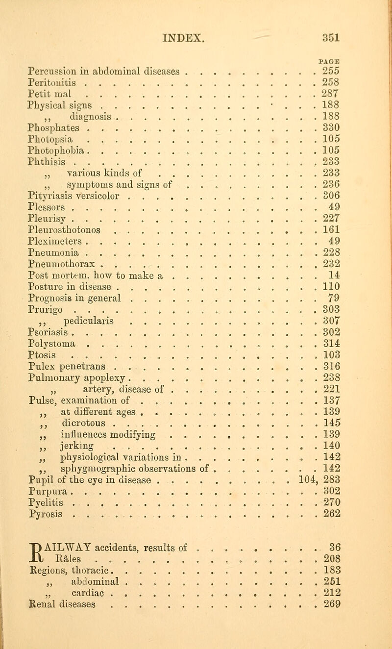 PAGE Percussion in abdominal diseases 255 Peritonitis 258 Petit mal 287 Physical signs • . . . 188 ,, diagnosis 188 Phosphates 330 Photopsia 105 Photophobia „ 105 Phthisis 233 „ various kinds of 233 „ symptoms and signs of 236 Pityriasis versicolor 306 Plessors 49 Pleurisy 227 Pleurosthotonos 161 Pleximeters 49 Pneumonia 228 Pneumothorax 232 Post mortem, how to make a 14 Posture in disease 110 Prognosis in general . 79 Prurigo 303 ,, pedicularis 307 Psoriasis 302 Polystoma 314 Ptosis 103 Pulex penetrans 316 Pulmonary apoplexy 238 „ artery, disease of 221 Pulse, examination of 137 ,, at different ages 139 ,, dicrotous 145 „ influences modifying . 139 „ jerking 140 ,, physiological variations in 142 ,, sphygmographic observations of 142 Pupil of the eye in disease 104, 283 Purpura 302 Pyelitis 270 Pyrosis 262 EAILWAY accidents, results of . 36 Rales 208 Regions, thoracic 183 ,, abdominal 251 „ cardiac 212 Renal diseases 269