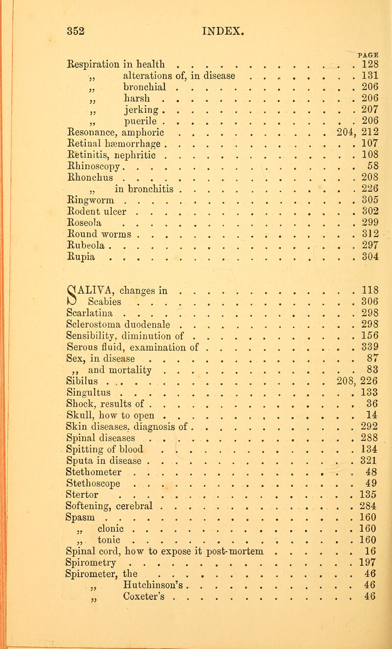 PAGE Respiration in health 128 „ alterations of, in disease . . , 131 „ bronchial 206 „ harsh 206 jerking 207 „ puerile 206 Resonance, amphoric 204, 212 Retinal haemorrhage 107 Retinitis, nephritic 108 Rhinoscopy 58 Rhonchus 208 „ in bronchitis 226 Ringworm 305 Rodent ulcer 302 Roseola 299 Round worms 312 Rubeola 297 Rupia 304 SALIVA, changes in 118 Scabies 306 Scarlatina 298 Sclerostoma duodenale 298 Sensibility, diminution of 156 Serous fluid, examination of 339 Sex, in disease 87 „ and mortality 83 Sibilus 208, 226 Singultus 133 Shock, results of 36 Skull, how to open , 14 Skin diseases, diagnosis of 292 Spinal diseases 288 Spitting of blood 134 Sputa in disease 321 Stethometer 48 Stethoscope 49 Stertor 135 Softening, cerebral 284 Spasm 160 „ clonic 160 „ tonic 160 Spinal cord, how to expose it post-mortem 16 Spirometry 197 Spirometer, the 46 „ Hutchinson's 46 „ Coxeter's 46