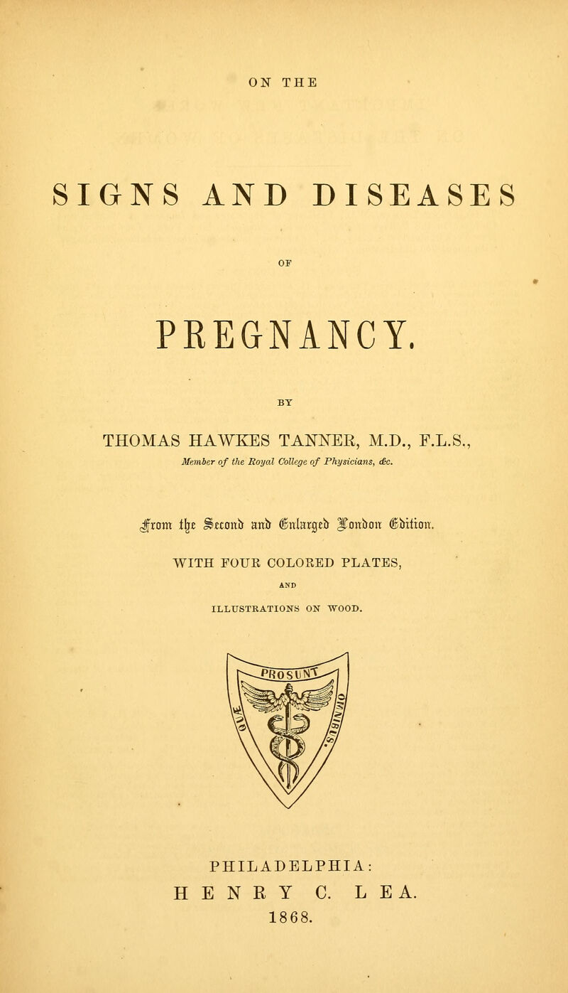 ON THE SIGNS AND DISEASES PREGNANCY. THOMAS HAWKES TANNER, M.D., F.L.S., Member of the Royal College of Physicians, (6c. Jrom f^z ^«£Oitb anb ^nlargeb ITonboit ©itxtion. WITH FOUR COLORED PLATES, AND ILLUSTRATIONS ON WOOD. PHILADELPHIA: HENRY C. LEA. 1868.