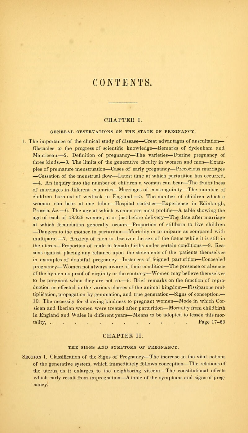 CONTENTS. CHAPTEE I. GENERAL OBSERVATIONS ON THE STATE OF PREGNANCY. I. The importance of the clinical study of disease—Great advantages of auscultation— Obstacles to the progress of scientific knowledge—Remarks of Sydenham and Mauriceau.—2. Definition of pregnancy—The varieties—Uterine pregnancy of three kinds.—3. The limits of the generative faculty in women and men—Exam- ples of premature menstruation—Cases of early pregnancy—Precocious marriages —Cessation of the menstrual flow—Latest time at which parturition has occurred. —4. An inquiry into the number of children a woman can bear—The fruitfulness of marriages in different countries—Marriages of consanguinity—The number of children born out of wedlock in England.—5. The number of children which a woman can bear at one labor—Hospital statistics—Experience in Edinburgh, Prussia, &c.—6. The age at which women are most prolific—A table showing the age of each of 48,929 women, at or just before delivery—The date after marriage at which fecundation generally occurs—Proportion of stillborn to live children —Dangers to the mother in parturition—Mortality in primiparse as compared with multiparaB.—7. Anxiety of men to discover the sex of the fcEtus while it is still in the uterus—Proportion of male to female births under certain conditions.—8. Rea- sons against placing any reliance upon the statements of the patients themselves in examples of doubtful pregnancy—Instances of feigned parturition—Concealed pregnancy—Women not always aware of their condition—The presence or absence of the hymen no proof of virginity or the contrary—Women may believe themselves to be pregnant when they are not so.—9. Brief remarks on the function of repro- duction as effected in the various classes of the animal kingdom—Fissiparous mul- tiplication, propagation by gemmation, and true generation—Signs of conception.— 10. The necessity for showing kindness to pregnant women—Mode in which Cor- sican and Iberian women were treated after parturition—Mortality from childbirth in England and Wales in different years—Means to be adopted to lessen this mor- tality, ., Page 17-69 CHAPTER II. THE SIGNS AND SYMPTOMS OP PREGNANCY. Section 1. Classification of the Signs of Pregnancy—The increase in the vital actions of the generative system, which immediately follows conception—The relations of the uterus, as it enlarges, to the neighboring viscera—The constitutional effects which early result from impregnation—A table of the symptoms and signs of preg- nancy.