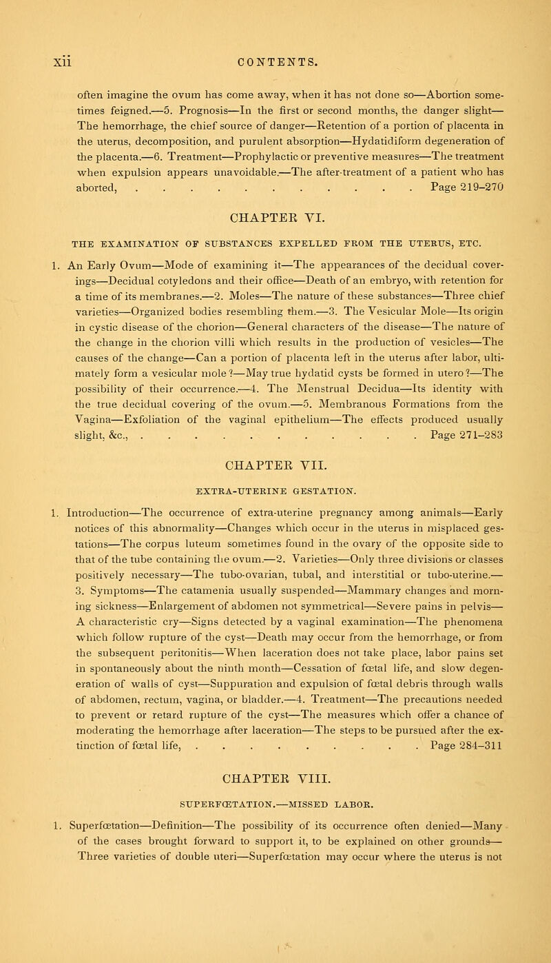 often imagine the ovum has come away, when it has not done so—Abortion some- times feigned.—5. Prognosis—In the first or second months, the danger slight— The hemorrhage, the chief source of danger—Retention of a portion of placenta in the uterus, decomposition, and purulent absorption—Hydatidiform degeneration of the placenta.—6. Treatment—Prophylactic or preventive measures—The treatment when expulsion appears unavoidable.—The after-treatment of a patient who has aborted, Page 219-270 CHAPTEE VI. THE EXAMINATION OF SUBSTANCES EXPELLED FROM THE UTEEUS, ETC. 1. An Early Ovum—Mode of examining it—The appearances of the decidual cover- ings—Decidual cotyledons and their office—Death of an embryo, with retention for a time of its membranes.—2. Moles—The nature of these substances—Three chief varieties—Organized bodies resembling them.—3. The Vesicular Mole—Its origin in cystic disease of the chorion—General characters of the disease—The nature of the change in the chorion villi which results in the production of vesicles—The causes of the change—Can a portion of placenta left in the uterus after labor, ulti- mately form a vesicular molel—May true hydatid cysts be formed in uterol—The possibility of their occurrence.—4. The Menstrual Decidua—Its identity with the true decidual covering of the ovum.—5. Membranous Formations from the Vagina—Exfoliation of tlie vaginal epithelium—The effects produced usually slight, &c., Page 271-283 CHAPTEE VII. EXTKA-UTEKINE GESTATION. 1. Introduction—The occurrence of extra-uterine pregnancy among animals—Early notices of this abnormality—Changes which occur in the uterus in misplaced ges- tations—The corpus luteum sometimes found in the ovary of the opposite side to that of the tube containing the ovum.—2. Varieties—Only three divisions or classes positively necessary—The tubo-ovarian, tubal, and interstitial or tubo-uterine.— 3. Symptoms—The catamenia usually suspended—Mammary changes and morn- ing sickness—Enlargement of abdomen not symmetrical—Severe pains in pelvis— A characteristic cry—Signs detected by a vaginal examination—The phenomena which follow rupture of the cyst—Death may occur from the hemorrhage, or from the subsequent peritonitis—When laceration does not take place, labor pains set in spontaneously about the ninth month—Cessation of fcetal life, and slow degen- eration of walls of cyst—Suppuration and expulsion of fcEtal debris through walls of abdomen, rectum, vagina, or bladder.—4. Treatment—The precautions needed to prevent or retard rupture of the cyst—The measures which offer a chance of moderating the hemorrhage after laceration—The steps to be pursued after the ex- tinction of foetal life, Page 284-311 CHAPTEE VIII. STTPERFCETATION.—MISSED LABOR. 1. Superfcetation—Definition—The possibility of its occurrence often denied—Many of the cases brought forward to support it, to be explained on other grounds— Three varieties of double uteri—Superfcetation may occur where the uterus is not