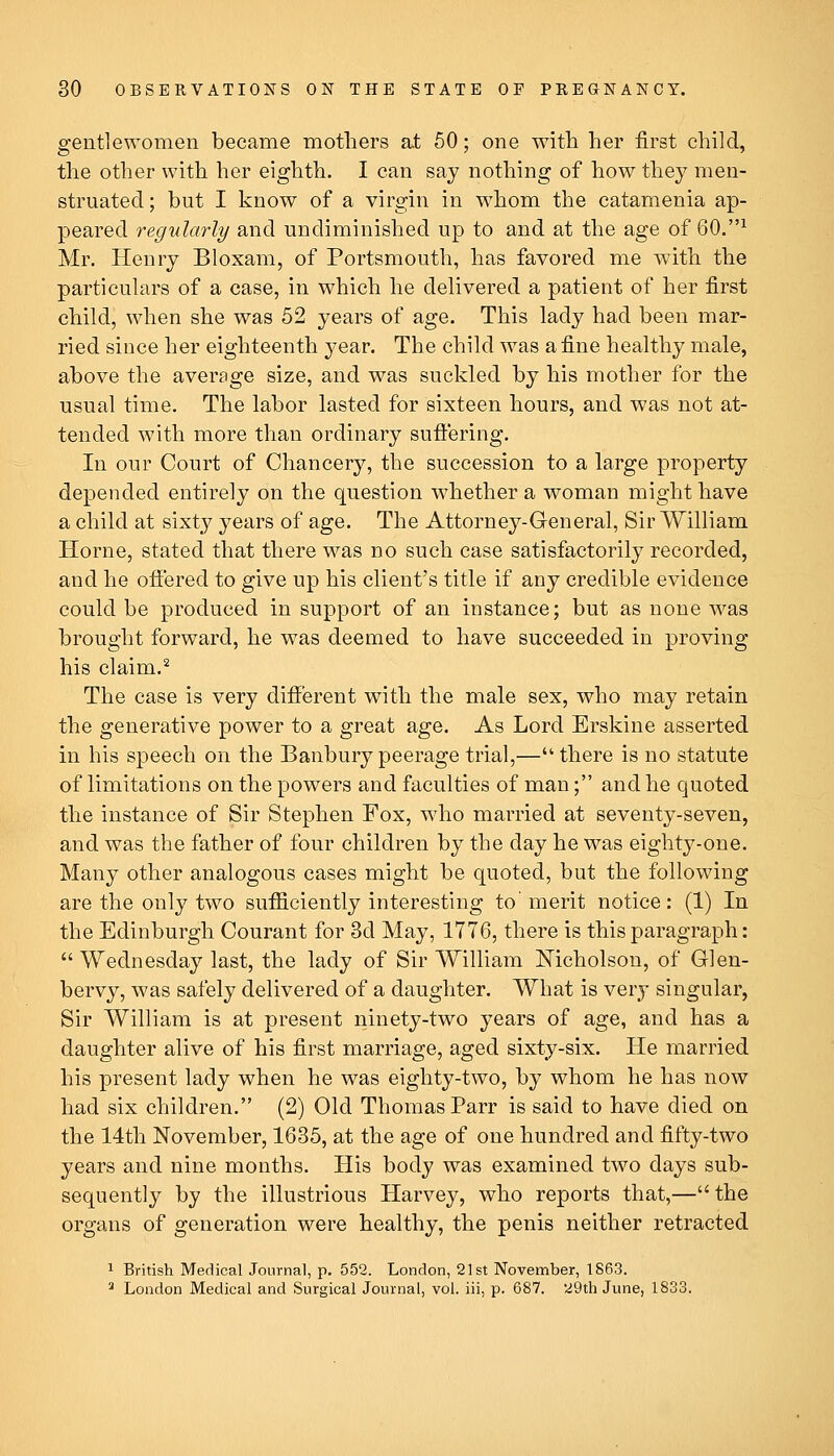 gentlewomen became mothers a.t 50; one with her first child, the other with her eighth. I can say nothing of how they men- struated; but I know of a virgin in whom the catamenia ap- peared regularly and undiminished up to and at the age of 60.^ Mr. Henry Bloxam, of Portsmouth, has favored me with the particulars of a case, in which he delivered a patient of her first child, when she was 52 years of age. This lady had been mar- ried since her eighteenth year. The child was a fine healthy male, above the average size, and was suckled by his mother for the usual time. The labor lasted for sixteen hours, and was not at- tended with more than ordinary suffering. In our Court of Chancery, the succession to a large property depended entirely on the question whether a woman might have a child at sixty years of age. The Attorney-General, Sir William Home, stated that there was no such case satisfactorily recorded, and he offered to give up his client's title if any credible evidence could be produced in support of an instance; but as none was brought forward, he was deemed to have succeeded in proving his claim.^ The case is very different with the male sex, who may retain the generative power to a great age. As Lord Erskine asserted in his speech on the Banbury peerage trial,— there is no statute of limitations on the powers and faculties of man; and he quoted the instance of Sir Stephen Fox, who married at seventy-seven, and was the father of four children by the day he was eighty-one. Many other analogous cases might be quoted, but the following are the only two sufficiently interesting to' merit notice: (1) In the Edinburgh Courant for 3d May, 1776, there is this paragraph:  Wednesday last, the lady of Sir William Nicholson, of Glen- bervy, was safely delivered of a daughter. What is very singular, Sir William is at present ninety-two years of age, and has a daughter alive of his first marriage, aged sixty-six. He married his present lady when he was eighty-two, by whom he has now had six children. (2) Old Thomas Parr is said to have died on the 14th November, 1635, at the age of one hundred and fifty-two years and nine months. His body was examined two days sub- sequently by the illustrious Harvey, who reports that,—the organs of generation were healthy, the penis neither retracted 1 British Medical Journal, p, 552. London, 21st November, 1863. ^ London Medical and Surgical Journal, vol. iii, p. 687. '29th June, 1833.