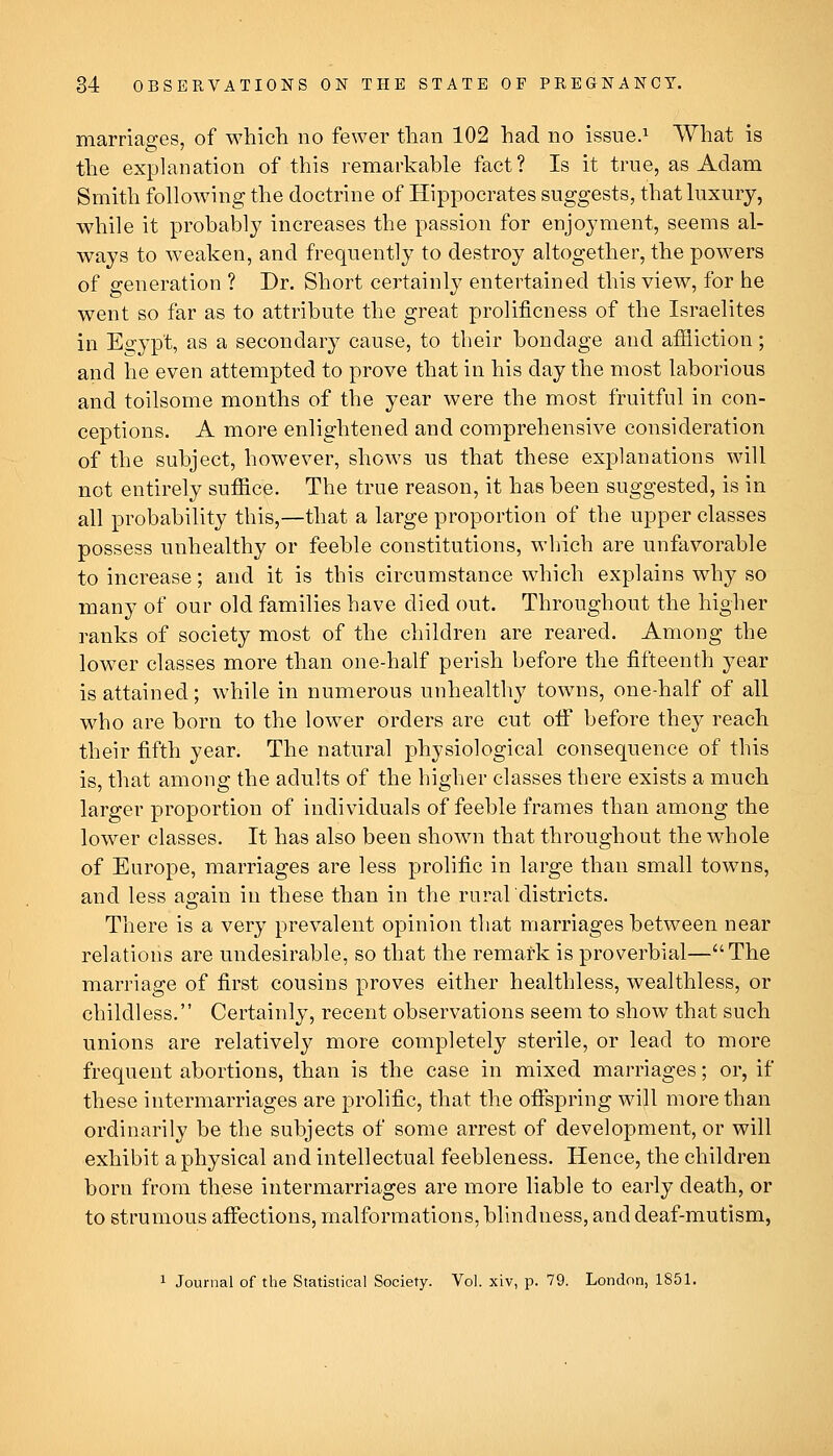 marriages, of which no fewer than 102 had no issue.^ What is the explanation of this remarkable fact? Is it true, as Adam Smith following the doctrine of Hippocrates suggests, that luxury, while it probably increases the passion for enjoyment, seems al- ways to weaken, and frequently to destroy altogether, the powers of generation ? Dr. Short certainly entertained this view, for he went so far as to attribute the great prolificness of the Israelites in Eo;ypt, as a secondary cause, to their bondage and affliction; and he even attempted to prove that in his day the most laborious and toilsome months of the year were the most fruitful in con- ceptions. A more enlightened and comprehensive consideration of the subject, however, shows us that these explanations will not entirely suffice. The true reason, it has been suggested, is in all probability this,—that a large proportion of the upper classes possess unhealthy or feeble constitutions, which are unfavorable to increase; and it is this circumstance which explains why so many of our old families have died out. Throughout the higher ranks of society most of the children are reared. Among the lower classes more than one-half perish before the fifteenth year is attained; while in numerous unhealthy towns, one-half of all who are born to the lower orders are cut oif before they reach their fifth year. The natural physiological consequence of this is, that among the adults of the higher classes there exists a much larger proportion of individuals of feeble frames than among the lower classes. It has also been shown that throughout the whole of Europe, marriages are less prolific in large than small towns, and less again in these than in the rural'districts. There is a very prevalent opinion that marriages between near relations are undesirable, so that the remark is proverbial—The marriage of first cousins proves either healthless, wealthless, or childless. Certainly, recent observations seem to show that such unions are relatively more completely sterile, or lead to more frequent abortions, than is the case in mixed marriages; or, if these intermarriages are prolific, that the ofispring will more than ordinarily be the subjects of some arrest of development, or will exhibit a physical and intellectual feebleness. Hence, the children born from these intermarriages are more liable to early death, or to strumous aifections, malformations, blindness, and deaf-mutism, 1 Journal of the Statistical Society. Vol. xiv, p. 79. London, 1851.